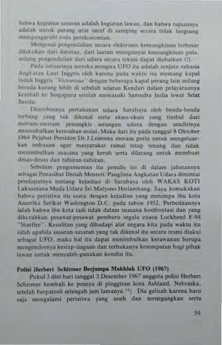 bah"3 ~.J!,au" '>a'ara" adalah k.gia~an la....". dan bah,,'. lujuannya
adalah IIIlU~ P<'tan~ ural .aral di saml"n~ ~cara udak lang.ung
meml',.'n,lluuh, md~ pnek"nomian.
'-"'njl'nai I',:rlj(rntialian Sttau eirklr(m'l kemu"gk,nan ~(rb6at
d,IA1"kJII daTI daral~". dan lau~an mempun)'a, k.n,ungk,nan pula.
Io<"dJn)/ I"'n~"ndallan dan udara ",",cara I.kn" dapal dlabaikan OJ.
l'a,l~ ,"1"aTln.·~ nwrcka m."g'u UfO ilu adalah SClljata rahuia
"")1ka'.," I.aul hl~)/m okh kar~na pada waklu I1U m.mang kapal
",dllk III~)lri, V,u"rr""~ .. dCIIgan bdxrapa kapal P<'ra"g la,n scdang
1>r""I.. '"ranH Ichih di .ebdah ~Ialall Kcndan dalam pelayarannya
~"mb..1i ke ~'"FPllra "'lclah memas"ki Sam"dra India leI.at Scla!
Sunda.
DilcrO>"'II)'a pcrtahanan udara Surabaya oleh benda-benda
lcrb~nW )',IIg lak d,kenal serta ek5e~-ek~ l ang limb,,1 dari
meTl~"'-"'eriam penangkis serangan udMa dengao sendirinya
merlllnbulkan ke",..han sonia!. Maka daTI ilu pad. ~anggal8 Oklober
1%4 l'oJIbal I'",~iden Dr.J.Leimena merasa perlu unluk mengeluar-
kan imbauI" agar mU)'3rakat ran,ai leU,p tenang dan tidak
menimbulkan sua.ana yang keruh ..,na dil~ranl unluk membuII
d."h-delu dan taf,iran·'af~iran.
Sebclum pengun,uman ilu penulis ,ni di d~IIm jabalann)'a
..,b~8a,l'..nasihallimiah Memeri I'"ngllma Angka~an Udara diminlai
pcnd~lJd1t'ya tcnlang kcjadian di Suraba)'a oleh WAKAS KOTI
labamana Muda Udara Sri Mul),ono Hcrlambang. Saya kcmuklkan
bah",:!. peri~ti<a itu .ama dengan kejadi,n yang menimpa ibu kota
"",erika '<'crikal Washington D.C. pada lahun I'JS2. I'erbedaannya
ialah bahwa ibu kota ladi lidak dnlnm suasana konfronlasi dan yang
dihrahkan l'esawal-pesawat pemburu segala cuaca Lockheed F-94
"Slarfi",". Ke5ulilan yang dihadap; alat negara kiu pada waklu ilu
i:llah apabila Sllsaran·sasaran yang tak dikenal ilu secara "'lim; diakui
..,baga, UFO. maka hal ilu dapat memmbulkan kera,,'anan berupa
m..ngendornya ke<iap-siagaan dan Icrbukan)'a kescmpatan bagi pihak
13"'an "nluk m.nyalah-gunakan kondisi ilu.
1'01111 11.,"'-1 5<'h1nner Berjumpa Makhlall UFO 119(7)
l'ukul3 dini hari langgal3 Descmber 1967 anggo~a polisi Herbert
Schirmer kcmbali ke posnya di pingsiran kOla Ashland. Nebra.ska,
sctelah t-erpalToli sclengah jam lamanya. oil Dia gelisBh karena baru
saja mellsalami pcrisli...a yang aneh dan menesangkan seMI
"
 