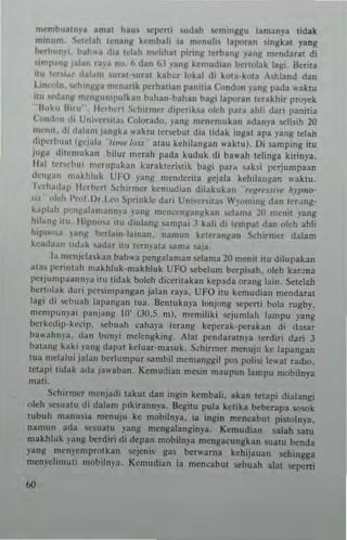 mcmbua1nya ~mat hau. scponi .udah semon"U lamanya tidak
minum, !kldah tenang kcmbali ia menulis liporao slnghl yaog
~rhlJo)i. bah.... dia Idah melihat ptrlng terbang yan~ mcndarat di
imJ'~"!I J~I~n ra)'a no. II dan bJ png kemudiao bcr1(obk lagi, Serita
It... 1'·....'4r ,Ia!~m urat·,ural kab~r !oka! d, kOla· kOla A,hbnd dan
lln""ln, d"n~~a menaTik perha"an paollia Condon I'ang pada "'aklU
ilu .......I~"JI ""'''I:umpulkao bahan-bahan bagi laporao tcrakhir proyek
"Il"~,, n",,·' IkThnl Sd"rmcT d'p"Tiku vleh para ahh dari panilia
(""nd"" di UniCr,na~ Colorado. lang men~mukan adanya .IoCli,ih 20
n"·"'I, di dalan, ).I,,¥ka waktu Icr",but dia tidak 'ngal apa yang lelan
dil"'rbuat (gelal., 'lrm~ IUlJ" alau kehilangan ",aktu). D, samping itu
juga ditemukan bilur metah pada kutluk di bawah telinga kiTinya.
Iial tC....C(oUI nlcrupaknn KataklcriSlik bagi par" ,ak~i perjumpaan
dC"II"1I makhl"k UFO yang menderil3 g~jala kchtlanllan "akIU.
Icrh"dap Ikrhcrl S,·hlrl11cr hnmdian diiakukan "I"/("'.J.<II., h,p"Q"
>I,' '"Id, I'nll Dr, 1.C<.1 ,",prinkle dari vn i"cTna, "llli n~ dan lerJllg-
k.lpbh 1"'''~"la'''~n'''~ )',1"1; m~"cen.~a"~k~n ,clama ~o menil ,'ang
hi!:on~ 1111. H'p"",a il11 <liula"g ,ampai .1 kah dl I~ml'al dan "leh ahl;
t"PI,,,,.1 'anI: betlam-lant:lI1. "amun ke'~ra"IIJn S~hltmer datam
kca<laan Il<bk ,adar iIU Icrm'ata ,ama ,aja,
1.1 mcnjdJlka" bah"a pengalaman setama 20 mCl1lt itu dilupakan
al"~ 1"'''l1tah makhluk·makhluk UFO sebelunl berpisah. oleh kat~na
Iler)U"'paallll)'J l1u tidak boleh diccrilakan kcpada orang lain. Setel..h
benolak dari Ilcrsi"'pangan jalan Taya. UFO itu ken"'dian mendarat
lagi eli '>Chuah lal,angan lua. Bcntukn)'a lonjong seport, bola rugby.
n'cllJllull)",' p"nj;lnJ,: 10· (JO.5 m), mcmiliki scjumlah lanlpu yang
berkcdip·kccip. ,ehuah caha)"a lerang keper~k"l"'rakan di d.~sar
bawalH1a. d~n hu",i mclcngking , "Ial pendaratnya tcrdiri dari 3
hatans kaki )'anJ.: dal'al keluar·masuk. Schirmer me"uju ke lapangan
{ua mclalui jalan .>(,rlunlpur sambil nlemang~il pos poli,i le"al rad,o,
IClapi tidak ada ja"aban. Kemudian mesin nlaupun lamp" mobilnya
mali.
Schirmer mcnjad, takul dan ingin kcmbali. akan IClapi dialangi
oleh ,><:,ua1U di datam pikirannp. Segilu pula kelika ~~rapa 'iOSOk
,ubuh nlanUlia mcnuju ke mobilnya, ia ingin meneabut pisI0In)"3,
namun ada '><:",atu yaog mengalangin)"a, Kenludian salah sa,"
makhluk png ~rdiri di depan mobiln.a mengacunshn sua'il ~nda
yang menycmprolkan scjcnis gas bcrwarna kchijallan sehingga
me"..elinlilti m()biln)'a. Kcmudian i3 nlencabu, liebuah alat sepeni
..
 