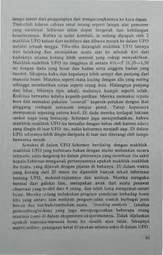 llmpu 'ente, dati pin/l:l<anlnYI dan mtnlla~ungklnnya ke kan depltl.
oml,<'II.h kil~lan cah~)'a amat terans ..e~MI lampu Rial pem0111:1
)'an~ "'~mt>ual Xhi.mer udak dapat hergcrak dan kehilan8an
ke.allarannya, Keuka ia !;lI.dar kcmbali. ia sedans dlpapah oleh 2
ma~hl"k LTO keluar daTI "'<lbilnya dan dibawa ma~uk kc dalam UFO
mel"IUI Cbuah lungga. 'Iiha-l1ba dalanglah makhl"k UFO lainnya
dari hdakn,,~ <'ian m~mij8l k an ,uaw alaI ke schdah kiri dari
kudu~n'a ..clam. kur.,,¥ lebih scmenil yang cukUI) ,ncnyakilkan.
Makhluk-makhluk UFO ilU Ilnggmya di amara 4'1,-5' (1.35-1.50
ml ,lengan dada yang b<:sar dan badan SCrta angg:ota badan yang
bcrotOl, SiI;apnya kaku dan kepalanya !cbih i/:mpil din panjang dati
man,,~ia bumi, Mauny. scpe"i mala kucing dengan alis yang miring
schlngga membcrikan ror~k SCperti orang Asia, l!idungn)"a panjang
dan leb~r. bilmn)'a lipis sekali. mululnya hampir scpe"i celah.
KUlitnya !xrwarna kclabu kcputih-pulihan. M~rcka memakai scpalu
hoot dm) memakai pakai~1l 'co,.,.,.I1·· keperak·peraka!! dengan ikat
pinllllang tcrdapll ",-,macam tempal pistol. Tutup kepalanya
mempullyai scpasang anttna kecil. 0; dada rn",eka terdapal Iukisan
seekor nal/a )'ang bersayap. SchlTmer juga memre,hatikan, bahwa
makhluk-makhluk UFO il" benlaf.s dengan bcbu okh k.~na udar.
yang ding;n di luar UFO ilu. nafas kduarnya menjadi Ulp. Di dalam
liFO ud~ran)"a lebih dingin daripada di luar dan diterangi olth lampu
bcrwarna merah.
ScwaklU di dal3m UFO Schirmer b<:rdialoll dengan makhluk-
makhluk UFO yang herbicara buka!! dengan nllllul mdainkan ",-,cara
telepal;., )'ai1U langsung kc dalam plkirann)'a yang mcnlbual dia sakit
kepala.Schirnler mengawali ~rtan)"aannya apakah m~khluk·ma khluk
itu nyala. )'3ng dijawab dellgan pijllan di bahun}'•. Di dalam ....klu
yang kurang dati 20 menit itu diperoleh ban)ak sekali informasi
tentang UFO. maksud-Iujuannya dan asalnya. Men:ka llIengaku
bcrasal dari galaksi lain. m(fuplkan awak dati suatu pesawII
obser.asi )'ang Icrdir; dari 4 orang. dan tdah lama mcngamat-amali
bl'm;' Mcrcka ',dang nlClakukan pratt••,,, pencillian lerhadap bumi
kit" y~ng anlar~ lain mclipu! IlCngum"ulan contoh herbagai jenis
hew ~n dml turrbuh·t umbl!han. SUltu ""To'ed'''JI anoiysi.·· (analisa
peri<emb~ngbi',kan) yang juga mempcrgullakan b<:berapa orang
manu~"1 bu n i di dalam eksperimco·ckspetinlennya. Tidak diJdaskan
apak_lh maoasia-mallusia bunn IIU diculik alau tidak. Sikapnya
!lepert, n"lite" penjagaan ketal t!;lakukan selama sak,; di dalam UFO.
"
 