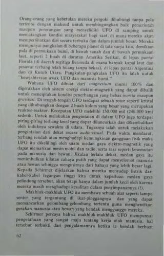 OTanl/'Manl/ '~nll kebctubn mereb pcrgoki dihubungi tanpa pola
lerl"nl" d"n~an mahud unlUk m~mhi,,~un~bn bail< pcmctintah
m.II'I'nn l'"n'ranl/~n '-ang mcmdidii<i CFO dl "'mpmg umuk
m~m...t~,,~kan ~o"di" ma')'3r~bt ha~, aat. d, "'ana merel<a aka,
mo>mJ"!"rhb3lkan din '>C<'ara t~rhuk3 dan dala", Jumlah ~,ar, Mercka
nIC"'I)I,,,,'II ".1 nllbl~n d i hd,,,rapa l'1an~t d, Ula u"'a kl1a. demikian
pub tli l>e,mukaan hun,i, di ha",h lanah dan d, bawah pctmukaan
laul. "'I,all 2 bual! di daralan ,merrka Scrikal. di lepa. pan'ai
Flu..tl,I (di II.Ier"h .CHlliga Ikrnmda di mana ban.ak bpal laul dan
1"",lW;<I le,h:o"g leiah hilan~ lanpa beka.), di Icpas pa"lai Argemina
dan di I<;"lub Ut:"a. l'an~k"lan·pa!lgkalan UFO il" iabh u,lIuk
" kcwjaillern:o" "wak UfO da" man usia bUllli,"
Wah,ma UfO dibual dari ""'x",'sI"m m",nt 100"', dan
di~cr.lkka" uleh 5i'I<'m energi elektro·magn~tik )'ang dapal dibalik
ulUuk mcnl'iplal<an kondi5i pcncrbangan yang bcba. """Iili rnaupun
Rru""usI, 0, t e"gah'len~ah UfO lerdapat sebuah rotor .eperli knstal
"3"11 dihubungk~n dcngan 1 buah kolom )'ang bc-3r .'ang merupakan
reaktor-reaktor_ Kccepatan UFO melebihi 150.000 mil (240.000 kmJ
sed~lik Untuk me'akuhn pcngintaian di dabm UFO juga lerdapa.
piring-pinng lerb~ng keeil yang dapal diluncurkan dan dil<embalikan
oleh indukn)"a sewaklU di udara. T"guny~ ialah unlul< melakukan
pengontaia't dari dckal secara au"io·vis,,~/. I'ada waktu mendarat.
lerbang "'ndah ~Iau me"~hadapi kemungkinan gangguan fisik maka
UFO ill dikclilingi oleh .IIaIU medan gaya dektro·n,:,gnetik yang
dapal me",alika.. me~i" n,obil dan radio, !>Crta ra,;' ,eperli kcsemman
p~da II1;tl1u.i, dan Itc"'an. Jikala" lerlal .. debt. nledan gap itu
m(nimb..I,,"1I kil:,la" Caha)'3 putih yang dapal n'CII)1:lonH)t manu,ia
ala.. hewa" ,ch"'gga mengusirn)', dari baha,a yang !ebih b",ar lagi.
Kcpada Sd,irmcr dijd~.kan bahu'a mereka menyadap lisltik dati
hbeJ-bbd tcgangan linggi kiln untuk k(perluan ",edan g~ya
pdindung te.",but. akan Ictapi hanya dalam jumlah ke~il oleh kan'na
mcreka nta~ih mer;ghadapi kesulitan dalam penyimpanann,-a ('),
Makhluk·rnakhluk UFO itu memba"a sebuah alII )Cpeni lampu
senler yang terganlung IIi ikal-pingganlln~a dan yang dapat
mcmancarkan gclombang-gelombang terlenlU guna mengbentikan
lIeral<an manusia atall he,,'an yang hendak mengganggu men:ka.
Schirmer pcrc~ya bah"a makhlul<-ntakh!ul< UFO mernpun)"ai
pengclaituan yang sangat maju I~nlanll kerja otak manus;a, hal
Icrscbut Icrbukti dari pengalamannya ketika in h(ndak Ixrbual
 