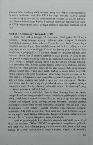 <;cSUIIU lalu teTalang oleh sesualu yang lak dapat din,engt:tlinya.
-x,uktu t>c,r1emu. maklllu k UFO ilu juga t>c,rkau ball..'a '-'Imbil
t>c,r"a~3p-cakap mereka IU ",enanamkan ",~ualU ke dalam pikiran.
np_ Kemudlan Icrny"'. bah"a SchIrmer mcmbual IllK'r"n penyaksi.
an CFO )3ng J.cmul~ scsuai dengan perintall makhluk·makhluk UFO
la'~i
AI,..kMh " KtmamMna" Terrnasuk Ut·O?
I'ada hari Sabtu tangsal lJ Oe~cmber 1%9 pukul 22.10 saya
deng.,,, _, urallg lainnya sedang mele,,'atl ialan Wlapak di daerah
perbukitan Gunung Lima. sebelah Tin'ur I'aeitan , Jaw. Timur. Saya
b~,.jalnn paling depan dan setelah mendaki bukil. paling dahulu
mcncal'ai 'ualU dataran linggi. oaerah ilu jarang penduduknya, dan
kcadaannp IIclap-gulila. Di daratan tinggi itu Icrdapal scbuah bam
!><'he,3T n,mah dan di alasnya lumbuh scbuah pohon_ Oi alas pohon
ilu. plda kelin"ian kurang lebih 10 m. mcng.mbanglah scsu"tu yang
bulat, bergni. tengah kurang Icbih S m, bercaha)"a pendar merata.
dan t>c,.....rna biro. Berkas caha)" lampu SCntn uya arahkan kepada
scm;l!u ilu. )'Ing 5ekelikl bc:rgerak ke alas seolah-olah menghindari
caha,'a senter ladi. Yang aneh ialah_ bah",a Si:"aklu ndak bergerak
maka SC~u al u tadi bulat hemuknya. akan letapi bcgiw ia hcll!crak ke
~.ta. mak a lepi bagian atasnya menjadi rala seper1i I"rpancung. Dalam
wk"jap mala ~sualU lad; telah lenyap dari pcmandan83n. Kelika
kcnllldi:'" .,a'a bertanY3 kepada pcnduduk ~Iempal. apakah cahaya
)'~n~ tdah k:lmi lihal itu, dija""ab bah...a itu adalah "kcmnmang" yang
tcrma5uk g<>longan makhluk halus.
Mcnu.u! reri!a penduduk. daerah daTi Cuuung Lima ke timllr
sampai Lorok memang menjadi tempat timhuln),a gejala-gcjala cah.y.
aneh, tidak hanya scpeni Icrscbut di atas. akan !Clap' ada pula yang
sc[lCr1i api unggun yang kadlng-kadlng berhenti. kadang-kadang
meiompaHompal baik SC<:ara horisomal maupun "er1lkal dan yang
dinamakan "obor "'Ian"", Cejala Icrscbul rupa-rupanya bersifal
musima". Ada pula geja:a lain pilU y'''g dari jauh bc:rsinar .angat
teranll wpeni 5inar lampu pefromak~. dan pernah pada mal"m-m"lam
tertenlu benerbangan sampai ralusan jumlahnya,
Apakah gejala-gejala ilu. alamiah ataukah artifisi"l? John Keel
didalam bukunya "Why UFO',?" me"gisahkan pengalaman pribadi-
nya ya"8 !cpal Sarna dengan pengalaman penu1is ini. akan letapi yang
Icrjadi di da~r3h perbukilan di negan bagian Virginia di Amcrika
 