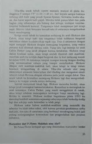 liha·~ih~ ...~,k whuh "!pe"i manu,ia muncul di p'n~u ;IU:
LtnlW,""a .0;' ...""pai ~'4' - (l ,~-I.hO rn I. dari kepala ~nlpai kakinya
«'THuup ,,"'h kuhl yan( penul! hp~lan·lil'atan. ~ .... arna keabu·abu·
..n. ,1.111 ~"M ";1'0:"; kulil j(.1jah, Merck.. hdak punya khcr da" pada
ha~l,'" 11 ",h",l1n)'3 a<la lIidung dan Idinga, Icrdapal lonjolan·
l"n)"lln ~<'fbcnluk kcru"ul. Tall)(ann)'a IIdak mempuII)'ai jari IClapi
supil M,'reka :"h~ br,..,uara k.-cuah ,alU di an!ara"y" mengeluarkan
.,U"" ""'I1,1'-"I(""Jj'
li.c"~a ","nk !ubuh ilU kcm"dian mcla)'aIlJj ke arah Hc~son dan
Cal,i", akuu ICI;opi k~ki dan tangannya I,dak kclihatan brrg<:rak
m,·];oink..,! dOli"", kcadaao ,ikap reg~k aja, [Jua di anlarao)"3 deogan
'''1'.1 m"n~"pil Ilk-hoo dcr,gan memc.":lllg Icnlt:mn)"3. )'ang waktu
perl"n", bli dicnwh merasa saki!. YanlJ: law lasi mcnuju kc arah
Cah'in I'arka ,aog jaruh pingsan karena kClakulan, Hichoo lelap
dalam hadaan 'adar. akan lC1api !ielclah dio;cntuh oleh makhluk·
makhluk anch ill ia lidak dapal berscrak dan ia ikul mela)ang mllj;uk
ke <lalam l' 1'0. Di dalan1O)"a tampak ru3n~3n km.ong dengan dinding
yang m~m3ncarkao cahap yang hanlpir mcn),ila",k3n. Hick",n
dilcpa "I"h makhluk-makhluk ladi. abn tctapi ia letap dalam
kea,la"n m""~3mbans di udara. Tiba·lIba scbuah alaI yang
mem'lumai ",,"'acam len!a keluar dan dindm8 dao mensamal·amati
,..I"ruh luhuh Hi,'knn dengan ",ksama pada jauk ~angat debt. Dua
S<h"k mh"h i1l kcmudian mcmcsang Hicksoo lagi dan rnengcmbali·
k~1n:'" kc tell'pal ,"m"ta seray3 mcbyans.
:...:,,·I;<h mC"}'t'nluh laoah tagi. Hick""n mcncoba brrdiri. a kan
lei"!)) j;""h Icr,ungkur ka",oa kelakut an _Kem"dian ;a mCTangkak kc
aral! {cmamwa, Cal'in Parker, yang m~~ih meoggelctak di tanah.
aka" IClal'; 'chdum mcneapaio)'a Icrdcogar bunyi 1I1cnde5ing lagi.
K"lib 3 mcnnlch. Hickson mclihat bagaimana pintu UFO itu
men Ulllp kembal i ",rncnlara "'pasang caha)'any. Idah bcrkedip·kcdip
lagi dan ""k,jJp mata kcmudian ia telah pergi.
Hick",n yakin bah"a makl!luk·makhluk yang meneulik dia
'!ebenlar illl ialal! robol·robol, oleh ka",n. gerakan·gerakannya ",rba
mcb,m. dan $JIU di antaranya yang berbunyi mendcngung boleh jadi
sc:d"ug mdangsullgkao komunikasi dan pengcndalian dari pesawal
ioduko)'J,
MaUamhre d.rt P.Flo,"": Makhluk lUll" AlaI?
I..li Pulau FI()re< terdapat apa yang dinamakan "'<lII<lmhre lerdiri
65
 