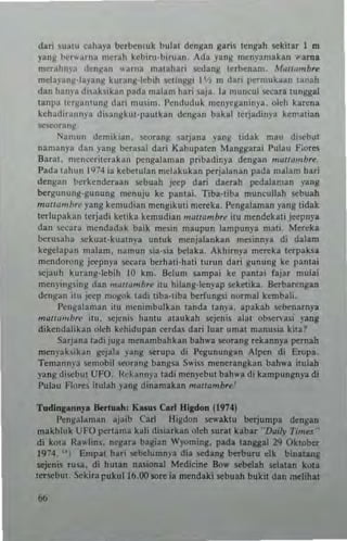 dari ,uaw .ahaya be.benluk bular dengan ga.i. rcngah IICki,.I' ] m
yanS berwurna mcrah kcbiru-biruan_ Ada yang mcnyamak.n "'~ml
mCrahn)'3 'Iengan "'~rna marahari 'ledang rtrbenan!. M"""mb~
meb)-anll,la)'ang kuun~'ltbih ""1"'iSi ] 'I, m da.i pcrmukun lanah
dan hanla disabikan p3da malam hari 53j3. la muncul _ar. lungg;d
r3nl'" t~r~3n!un~ darl musim. I'endm]uk meuycg3ninya. olch karena
kchadiraun}'a di,all~ku!-j}aulkall den~an bakal lerjadiny,,- kernatian
~r3nll'
1"a",un dcmik,an. loeOT3ng SUJana yang Ildak mau diw:b"t
nan,an},a dan }'ang be•••al da.i Kabupalen Mang~a.ai I'ullu F:ores
Barat. nlenceril.rakan pengalaman pribadir.ya dengan m<1/1umb,....
Pada lahun I'H4 ia kcbe!Ulan melakukan perJalanan pada ",alam har;
dengan berkcnderaan .<Cbuah .i«p dari daerah pedalaman yang
bergunung-gunung menuju kc panlaL Tib.·rib. muncullah .<Cbuah
marwmb,I' j'ang kemudian mengikuti n'crtka. I'engalaman yang I;dak
tcrlupahn tcrjadi kcrika kcmudian mU/lombre itu mendekari j«puya
dan 5<:Cara mendadak baik nlcsin maupun lampunya man, Mer~ka
Ixcrusaha .<Ckuat-kuatnya u1l!uk menjalankan mes,nn,.. di dalam
kegel3pan malam, namun sia·sia belaka. Akhimya mcre~a I~paba
mend<m:mg jeep"ya Iccar. be.hati-hati turun dati ~uuung ke pa1l!ai
sejauh kutaug-lebih 10 km. !klum .ampai ke pama, fajar mula;
men~'in8,ing dan "'~II<1rnbr~ itu hilang-kn)'ap Kkctika, Bcrbarengan
denga" illl jttp mo~ok tadi tiba·r,ba IxcrfUUgSl uormal hmbah,
Pcn~alam a n itu mcninlbulkan laud. tanya, apakah liCbenarnya
mall,,,,,,,,,· ilu. "'jelli. hant u al." kah scjcnis alat obsc....asi yang
dikcndalikan olch kehidupan ~rdas dari lu.r umar manusi. kila!
Sarjan. radijuga menambahkan bah,..a seorang .ekannya pernah
men)'ahikan gejala )'3ng Krupa di Pegunungan Alpen di Eropa.
Tc"""nya ",,,,obil ~<'O."ng bang," S"'i" mencrangkan bah.... itulah
yang diCbul Uf O. !!eka""ya ladi nlcnyebul bah"" di kampun~nya di
Pulau Flores itulah la"~ dinamakan mOllambrt,'
Tudinl anny. ~Iuah , K_. C.rl Hltdoa P""I
""ngala","" ajaib Carl H i~d(>n .e.... klll be.jump. dengan
makhluk UfO perrama kali di,;ark.n oleh sural kabar 'D"iJy Times"
di kOla Rawlins. ncgar. bagian Wyoming. pad. .nlUlal 2Q Oklober
1 9~4_ " EUlpal hati Kbehlmn)" di. sedang berburu elk binatang
.<C;euis tusa. di hUlan na.ional Medi(ine Bow IICbelah selalan koJta
renebuj, Scki.a pukull6.00 SOre ia mendaki .<Cbuah buk;! dan mdihat
 