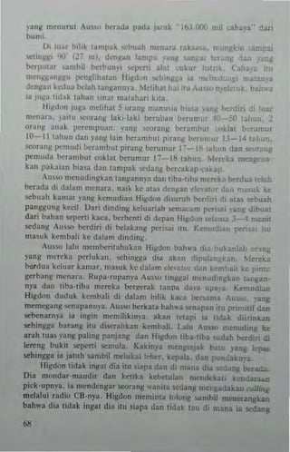 )'ang menu rut Au~.." ocrada pad:. j~rak IbJ.OO(J mil ...n~ya·· dari
bumi.
Dt Illar I"o,hl 'Mnpak lo<Cbuah 1II~'...ra raksa:.I, r:: ~klfl ,;;'pal
-.,lIn", '10' <2""/ mi. d"n![an lampu yar I Un .L Icr lIg lIS
bcrput3r ,~mi>il berbun"i "'P""' alai culm hs"k (3) II
n":n~j>i~ll)!~U IlenJo:hh~lan Higdon ~hill)! a. ,3 "IIc!!O,,:., .ar )'~
(len)!a" ledua llelah lall)!ann)'a, Mdihat" IU ,u'5<I n~td k. bar 11"3
ia jUj>ia li<Llk t~han ..inar malah",i kita_
ll,)!dUII Ju)!a 'lIc1illat 5 orang nl<llIU,la hi" " "''''11 t>..-rdin di luar
m"n"r;,. ,'~irll ,,,oran)! laxi-Jilki ocrui>an bcrumur 10--50 t")'UI,_ 2
oranj>i ,,,,ak pcrclllpu,u" yang '>cur,m): beramhut c<>k)al b('!:m,ur
10-- 11 [,tllu" dan )'.1111< bin hcr~mbut pitang berunalr IJ-14 t~hun.
$Curan)! I",mud; hcr"mbul piranl( !Jerunlur p __ lIS i.1I,,'n dan t>eurallg
pemuda tJt,rJlnbut cokla! bcrumur 17-1& lahun, Mercka mengcna
kan pakaian bial3 dan lampak $Cdan~ Iler,-akap.,a~al
'U'oo menudingkan langan",'a dan IIlla·tiba mVl!ka be-rdualel~~
benda di dalam mcnara. naik ke a;l~ dC"l(an rlc'at"r ,l..n maw~ kc
s"bnall kamar ),ang ~cmndian Higdon di,urnn t>crdlri Ii alas sebuah
panggung ke<'il. Oari dind;ng ke1uarbh sen'R~m p"n~ lang dibual
dar; bahan !;C1"'rti kaca. t>crhcnri di depan Uil(d()n ret"m,,), 4 me-nil
s.:dang ,u''oo herdir; d; belakang peri,ai uu. Kemud,an pe'1 (U
ma,uk kcmbali kc dab", dinding.
Au,w 1~lu mcmber;lahukan fhl(don bah"'a di" :'ukania!. or-tng
yang m"reb p.:rl uk<on, '>Chingga dia akan d ipul;' r'~kan, Mereka
b~dua kdu:Lr kam"f. ma,uk Xc dalam Ck"'LIUI Jan kem"a;, kc pin'
gerh.1"g m~nara, Rupa-rupanp AUSM> t'''gllal mcnud,n)!kan I~"i!an­
ny3 d;,n tiba-lih~ m~reb ber~crak tanpa cia,-a upa,'a, I;.cmudi.m
Higdon duduk kembali di dalam bLlik ka<'a ho:nama Au,,",. ,'ang
memegang ",napa"",'a, AU$"-' hetkata bah"'a -.,napan itu I'ntnllil dan
sebenarnva ia ingin memihki",-a. abn tetapi ;a IIJak d,i1ink,lU
sehin!!ga baran!! ilLt di",rankan kembali_ Lalu Au,>;c, rnenuding ke
arah Ilia) ~'an!! paling panja:.g dan U'gdun ILba-liba sudah herdiri di
lereng bukit *perti .emula. Kakinya ment:,njak b~,u ),ang qJu
sehingga ia jalUll ~~mbil melltkai I~her. kepala. dan pun~knya.
Hi!!dun tidak inl(at dia itu ~iapa dan di mall.. di~ IicdaTlj betada
Oia mundar-mandir dan kClika kebclulan m~ndckaU kcndaraa.n
p;ek,upnya. ia mende-ngar seorang wani(a <tdang menlaJakan ,...IIUIIl
mclalui r~dio CB-nya. Higdun mcminlll lolunt: ~amhil mtnerangkan
bah,,'a diu lidak ;ngal dia ilu siapa dan tidak (au di mana ia !iedang
68
 