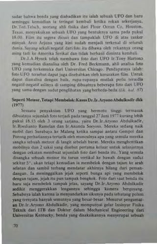 ladar hahwa bCnlh yang dinbadlkan ilu lalah sebu.1h UFO dan bam
semin~Nu ktmudian in t~ringal kcmbali kClika r~kan sekcrjanya.
Or.Tcd.lcl'<.h .......>ranll _hh r,.ika dari flour Ocean Co. Houlion.
Teu ~. menj'ablkun sebuah UFO yang bcnluknya ~am a pada puk"l
18,On, 111m itll '>Cllcra dicuei dan tampaklah UFO di alas tanker
mlnlak Ar.:" ArJuna yang klni sudah mcnjadi Icrken~l di y,luruh
duni.1. _~a)'an!l <octah ncgalif dari 101( ltu diba",a oleh rekannya orang
.,in~ "HII kc ""'crika SCrikal !lan I1dak b<:rhasil diminta kcmbali.
Dr.J _A H)'nck lelah nlemba... fOlo dari UFO Ir.Tony Hanon~
yang kemudian dianalisa oleh Or. Fll'd B«kmann. ahli :tnali» fOlo
UFO yang Icrkcmuka dari Uni'-ers!a! Chicago. Pendapamya ialah'
fOlo UFO IcrscbUI dapal juga di",babkan oleh kerusakan film. UntuL:
dapal dianlli,a dengan balk. rupa-rupln)'a mutlak rertu leTWdi.
ncgalil-ncgatif a,linp di lamping dibualnya bcbcrapa foto dari UFO
yang 'iUna denHan SIHut lIctiglihatan yang berbeda-bcda. (Ii/o, h,J!_ 8'1)
Se~rti Mtleo.,Ttl.pi ~Iembetok: Kasu. D•.Ir.AryonoA bduLklldl. dkk
(19771
Seualu penpksian UFO y~lIg berm'ilU liogg; lerma.luk
dibualnya ",juml~h fOlo tcrjadi pada langgal27 Juni 1977 kurang tebih
puku 18.15 olch J orang sarjana. yailu Or.lr_Aryono Abdulkacir,
Ir.Roedi~1HO Ranlclan dan It.Ananda s.o.:yoso. Mereka sedang n~ik
mobil dari 5urabaya ke Malang ketika sampai anlara Gcmpol dan
Porong perhatiann)':t Icrtarik oleh munculnya apa yallg ,,<,mula mertka
~angka ,cbuah meteor di tangil :;cbe[ah bara!. Mereka menghemikan
"'obilnya dan 2 saksi Fng di"<'bul IM'rtama ktluar unluk selanjutnya
deogan ""katan ",embuat sejumlah fOio dati btllda ilu_ Yang ~mula
dinngka scbuah nltlror IIU turun ,'(rlika! ke bawall dengan sue,,!
sekilar 5". akan IClapi kcn,udian ia membelok dengao lajam ke arah
selalan dan sambil terbang mendalar akhi.nya hilang dari peman-
dangan. 13 mcninggalkan jtjak 5Cpcni bunga api yang membtlok
dengan lajam.jcjak itu pun lampak bcngkok. FOlo dari ~aal benda itu
baru saja mcmbelok lampak jclas. sayang Dr.lr.Aryono Abdulkadir
sedikil rnenggcrakkan lengannya sehingga kamera bergoj'ang.
Sebabnya ialah karena ia rncnyandarkan sikunya pada scbalang pohon
yang ternyata banyak scmutnya png besar·besar. Menuru! pengamat·
aD Dr.lr,Ar)'ono Abdulkadir. yang mempunyai gelar Insinyur Fisik.
Teknik dati lTD dan Doktor dalam M~hanic3t Engineering dan
Universitas Kenlucky. bend, yang disatsik,nnya rnenyttupai sebuah
70
 