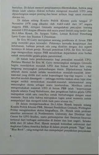 b<nal iall _Oi dala m menlori penjclasanny. dil:emubkan, bah"-a yang
d,!Uju ialah adan)'. diskusi lerbuka mengena, m••alah UFO yan~
dipandangn)'a !.IInga! ""nling dan be~at art,ny' bag' umal manusia
dC"'3U mi.
01 dalam l,dang Kom;le Polilik Khu5US pad. langsal 21
'io"enlber 19':'8 J'ang dihadir; oleh .. akiJ·.. akil dar> ]47 negan
an~IMa PBB, ddega.i G,..,nada menli:.dakan ~nyaji.n leming
masalah UFO deng.n diban!u oleh suatu panel ilmiah ,'ang terdiri dan
Dr.J.,lIen Hynek. Dr. Jacques Vallee. Lelnan Kolonel f>cnerbang
Larry CO)'ne dall Stamon T.Friedman.
Sir Eric M.Uairy mcrupakan "")Tanli: pembieara di forum PBB
yanS mcmilixi ~aya tcr-;endiri. I'idalonya bernada kugama.n dan
kCluh'1II3n. bahk.n pernlh ~da yang diakhiri dcngan doa .~pcrti
lalimnya di dolam gcreJ', Keeuali penclitian UFO. Sir Eric M.Gairy
juga mengu.ulkan supaya PBB mendirikall depancmen atau badan
ullluk menyelldiki li:cjala·gejala paranormal.
OJ dabm kata pcmbuk3.annya bagi PCnlajian masalah CFO.
l~rdana Menteri Sir Eric M. Gairy menerangkan men~apa G,..,nada
beguu memikirkan masalah UfO dan buhn hal·hal lain "ang
lang'ung mcn)'angkul pcrkembangan duni._ Oi,ICla,kannya bah,,"
stluruh dun;a Judah lerlalu mcmikirhn masalah·mualah inter-
nasional yang dililik dari sudut ktpenungan liap'!iap ncgara _ hal
terstbUI mudah dimengeni - sthingg. m~n:ka stahn'akan lupa alau
sangal sedikil mcmikirKan m2salah·ma53lah inl~rn",ional yang
meny~ngkul duni. stbagai sual" keseluruhan. Motifn)'a unluk
me"gcrn~kakan ",",alail UFO di foru", PBS ialah "kepcI'Cayaan
kepada adan}'a Yang Mahakuasa. dan pclgakuan bah,,-a g..jaJa UFO
merupabn salah satu cara·Nya unluk berhubung"n den~an umal
manusia_ SaIa lahu bah,,-. merupakan tuglS umal manu~ia untuk
m~ml'elajari dan mengerti I~bih baik para utunn iw_"
Oi dalam memperkcnalkan OT-l.Allen Hynek kepada sidang
Komite Politik Khusus PBB. Menteri Pendidikan Gn:nada Wellington
Frida)' n'engutarakan sketSa biografinp_ Dr, H~nek talah profesor
emeritus ,stronomi di Nonh"'estern Uni.ersily dan Oi,..,ktur dan
(enler for UFO SludiC$. lUatu pcrkumpulan dan ilmu"-an_ilmuw.n
IffkenaJ dari b<rbagai uni"enilas di dalam d.II luar neger;, Selamll
kbih dari 20 tahun Prof. Hynek menjad; konsultan .Slronom; dari
An~katan Udau Amerika Serik.1 di dalam pro~k·proY<'k "Sign" dan
"Blue Book". yaros mengolah dan mempelajari penyabian'pcnyaksian
8
 