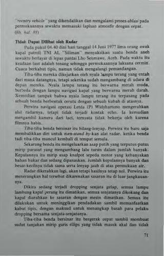 "rn"" w/"d~" y.ng dikendalikan dan mcngalami prose! ~blasi pada
""rmuk..nny. se....ktu memasuki lapisan .tm(H:fir drng.n <'ep.t.
(/iil A~1. ,1'111
TIdal n.p.. I>lllhat old! Radar
!'ada pukul 04.4(1 dini han langgal14 Juno 1977 hm. orang .....k
bpal palroli TNI AL "Siliman" menyahikan suatu benda .neh
S4:luktll berl.yat di lepas pantai Lho Scuma,,·c. Aceh. I'ada w.ktu itu
keadun laUI adalah tenang sehingga pern,ubanny' I.ksana cetmin.
Cune) berkabut tipis, namun tidak meng.langi pemandangan.
TibH,bn mucka dikejutkan oleh nyala lllTlpu terang yang entah
d.. i mana d.langnya, lelapi seketik. sud.h mcngambang di udara di
depan merck•. Nyal. la"lpu terang itll be.....rna mnah mud.,
bo.:r~dl dengan lampu na"igasi kapal yang be.",.tna merah darah.
Xem"di.n tampak bah",a npJ. lampu terang ilu tnpasang pada
sebuah bend. berbentuk <'eTlltu dengan ..,buah kubah di .tasnya.
Pc,.,.ir. n"'igasi operas; Letda (P) Wid)'hanono men~rahkan
ab.1 r.darn)'.. tetapi tidak lerjadi kontak echo. I. kemlldian
meng.mb;l kamer. dan laci. temyau lidak bekerja olch karen.
filnlnya hablS,
Tiba·tiba bend. beninar illl hHang·1cnyap, Pc.....;.a itu ba.u saj.
membalikkan diri untuk nlen·sta"d by·kan .Ial r.dar. kclika bend.
tadi liba·tib. nlllncul kembaJi di tempat ..,mula.
Sckarang benda itu mengeluatkan asap putih yang terputus·putus
mirip parasllI yang mengambang lalu lurun dalam jllmlah banyak.
Kepulannya illl mi.ip asap knalpol ""peda n,Olor yang kebanyak.n
bahan bakat dan sc:dang dipana.kan. lumlah kepulannya banyak dan
besar.kecilny. lidak sam. sena leny.p jauh di alas petmukaan air.
Radar dikerahkan lag;. akan lelapi hasHnya letap 11(>1. Pc.....;•• itu
menerangkan h.llet5Cbut dikarenakan sasaran;tu di lua. jangkauan-
nya.
Dikira sedang terjadi dropping senjata ~I.p. semua lampu
!ambung klpll""rang itu dimatikan. SCmua scnjlt.nya dikobng dan
kapal diar.hkan k~ s.satan dengan mesin dim.tikan. Scmua itu
dilakukan unluk meninggikan pend.dakan sambil memanfaatkan
k~bul lipis. dengan maksud IIntuk menangkap basah para pclaku
droPPIllg bersama :;enjala·senjalanya.
Tib.·tlba benda bersin•• ilu berger.k cepat "mbil membult
sudul lanjakan mirip sans ellips yanS tidak masuk .kal dan tidak
 