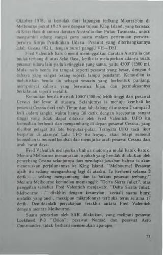 Oll'•...,r I'FH. ia bert"lak dan lapangan letbang Mootnbbin di
M~II'''lIn't p"k,,1 IfI.I'll"'" d~nltan wiuan Kin~ ••Iand. ~ang terlrtak
.1<  ·Ial II: '" d, ant~ra d3ral~n Au"ralia dan l>ulau l"3~mania. untul<
,"<nII·,.,.,I,,: "dan~ un~a, ~una .uatu malam pcncmuan pc...-ira·
P"'''-'''' ""'I" I'cnd,dlkan Udara, I'csawal yang dterban~kannya
labl, t ..,,";l1~2 L lcll)(all huruillanggil VH ·DSl,
I rcd V~lc'Hich b.ITu il mcn'l mcning)(alkan daral an Austraha dan
mul., 1,'rhan~ di ,lt~s Sdal Ua". ketika ia ",claporkan adanya 5uaIU
1'Q;O'ul "dura bin pada k"linAAian lang sam~. )'ailU 4500' (1500 m).
Mul"-",,tlJ t><:nda ;'u tampak ~pcni p<:S3W31 )'3ng bc!.llr. dengan 4
c~ha"a ~'anll: /ln8al lerang ~pcni lampu pcndarat Kemudian ia
mduk,,~an bcnda ilu ...,bagai ,.,~uatu yang Nrbcntuk panjang.
m"ml"'f"~' cal'ta)'a yang bc:... arna hijau dan pcrnlUkaann),a
bc:tlllauan ,"perli metalik.
K,'mud,an bcndn illl naik 1000' (JOO m) lebih linggi dari pcsawal
Cf"", d~n Ieo"'al di ata~nya. Selanjutnya ia menuju kcmbali ke
lle,~"al ('c"n~ dad arah Timurdan lalu·lalang di alasny3 2 umpai J
kali Jalam );,ngka waklU han),' .>0 dClik deflg~n ke""patan sangal
inlUll 'J"~ tidak dapat ditak~ir olch Fred Valentich_ UFO ilU
k~r'u,li~n Nrhemi dan m~ngamban~ di dep~n p",a"3t C~ssna. yang
mdihat ~clag~1 itu 131u bc:-rpul~r-pular, Tern~'~la UfO tadi 'kUI
~rp"tar di atasn)'a! Lalu UFO itu knyap. akan t~t3pi ",menit
kl'mudi"n ia muncul kefllbali dan n'cnuju h arah p",a"3t Cc"n~ dan
"r~h ~"cat daya.
hcd V~lc"lich mcl:'p'-"kan bah",a molorny~ mula; balllk-balllk.
Mcn;orn Melbourne mcnan),akan. apakah yang hendak dilakukan oleh
pcneri'an8 Cessna sclanjutnva dan mendapat ja"aban bah,.-a ia akan
n.encruskan perjalanann),' kr King Island. "Melbourne! P~a"-at
ajaib ilo o;o:dang meng3mbang t~gi di alasko, Ja (t~rhcnli sclama 2
detik).. !.CUang mengambang dan ia bukan pes."at terbang."
,....e.'3ra M~lbourne kcmudian memanggil: "Delta Sierra Juliet". alas
pa"~:~ilafl Icrscbut f red Valentich menja"'ab; "Delta Sierra Juliet.
Melbourne .. ... .. diakbiri dengan kemnyian. kecuali suatu buoY;
melalik yang aneh. mcskiJlun mikrofonnya letbnka tern, sdama 17
dctik, [)cmikianlah pcrcakapan lerakhir antara Fred Va1entich
den~Jn I"cnara Melbourne_
SUltu pcnnrian olch SAl{ dilakukan. yang mdiputi p<:Sa",at
Lockh,.",d p.J ··Ori"n··, pesa"-~I Nomad dan pcsa.ut Aero
Commander. lidal< Nrhuil mencmuhn apa·apa.
13
 