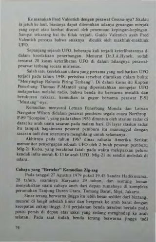 Ke m.n.k.h Fred V"c:ntich denl.n pen.....t Cessn.-nya? Jikala"
i. j.tuh h l,uL blll.ny. dap.1 ditemuk.n .dany. lenangan mi.,yak
ylnll I;"I'p.t .uu I.mbat di~u.ul okh penemu.n kepingan·kepingan,
S.ml',i ......r..." hal itu tidak terjadl. GUido Vllenllch a.'ah Fred
V.le.itKh per':'r' bah... anaknya diculik oleh makhluk·makhluk
UFO,
Sep~njang St'Jarfth UFO, beberapa kali terJaoi keterlibatann;a dl
dalam kccelakaan penerbangan. Menurut Dr.J,A.Hynek. sudah
tereat.! 20 kasus kc!crhba!.n UFO di d.lam hilangnya pcS.,,·.I-
peul..at tcrbnns ,ceara misterius.
Salnh snlU kecelakaan udarn yang pertnma yang mclib.(kan UFO
tetjadi'pada tah.", 1948. peristi... lersebut diuuikln dalam buk,,:
"Menyingkap Ralmsia Piring Terbnng". Oi dalam kasus i!" Kaplen
Penerbang Thomas F.Manleli yang diperintahkan mengejar UFO
nlei'llorkan mel.lui radio, bah... benda ilu berwarna melalik dan
berukuran rahasa, kcmudian i. gugu, bers.ma pesa..at F.51
"Mustang"·n}a,
Kemudian menyusul Lctnan Penerbang Monela dan Let'lln
Na~igator Wilson didalam pes''''lt pemburu segala c"aea Nonhrop
F·89 "Scorpion", yang pada tahun 1953 ditunlun oleh slasiun radar di
darac ke arah suatu sasaran pada malam hari. 0; laya. slasiun rad"r
itu tam)lak bagaimana pesa,,·.t pemburu itu manunggal dcngan
s~sarau tadi dan 5Cterusnya nlenghilans untuk sdamanya.
Akhirnya pada tahun 1%7 dinas rahasia Amerika Serikal
memonilor pcnyergapan sebuah UFO oleh 2 bush peS3wst pcmburu
Mig-21 Kuba, yan8 bcrakibat fatal: pada waktu melepaskan peluru
kendali infu''''CTah K-IJ kc arah UFO. Mig-21 illl sendir; mcled.k di
udara,
Caha",.n, "Bem'u," K~mudlan ZI,-".,
I'ada tanlJll31 27 A~1I5tuS 19~9 pukul 19,45 Sandra Hadikusuma,
28 tahun. ~"3minya Haryanto 29 tahun, dan scorang leman
men)'aksikan suatu cahaya aneh dan depan tumahnya di kompleks
perumahan Tanjung Duren UlaTa. Tomang Barat. Slipi. lakana.
Sin.. lerang berwarna jin883 itu Icbih besaT sedikil dari binl3ng.
muneul di langi! scbelah limur dan bergerak ke arah baTat dengan
kec.:pa!an cukllp linggi. 3/4 perjalanan benda le.scbul berada pada
posisi pel'liis di depan atu saks; yang sedang menghadap ke arah
sdatan, Pada Saal itulah benda tcrang be......aTna jingg. ladi
 