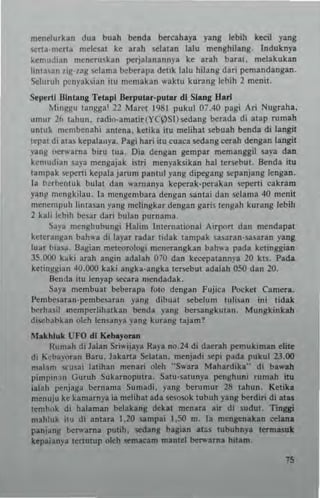mt'nelurhn dua buah benda bercahaya yang Icbih k«il yang
s.crta,mcrt~ melt'S31 kt' arah St'latan lalu mt'nghilang. Induknya
kcmuJian mencru~k3n perJllanannp ke arah barat, me1akukan
Iinta3n zig-zag selama beberapa delik lalu hilang dari pemandangan.
~Iurllh I",nyaks;an !lU memakan waklU kurang lebih 2 men,.
Sepertl mntang Tctapl Bcrplltar-putat dl Slanll Hart
Minggu langga' 22 Maret 1981 pukul 07.'10 pagi Ari Nugraha,
<lmur 26 t"hun. radio·amatir(YCpSl)scdang berada di "lap Tumah
unluk membenahi amenl, kt'tikl ilu rncHhal sebuah benda di langit
lepat di alas kepalan)·a. Pagi hari itu euaea s.edang cerah dengan lang;t
yang oenoarna biru IUa. Oia dengan gernpar meman"iI ura dan
ken,udian saya mengajak istri menyaksikan hal tersebut. lknda itu
tampak sepo:rti kepalajarum pantul yang dipcgang sepanjanglengan,
]a b~rbentLik bulat dan warnanya kcperak-perakan sepertl eakrarn
yanf ",cngkilaLi. la mengembara dcngan santa; dan selama 40 menit
mcncmpuh linlasan yang melingkar dengan gari! tengah kurang lebih
2 kall Icbih besar dari bulan pUTnama.
Say,,- menghubungi Halin, Internalional Airport dan mt'ndapat
kelcrangan bah,," di layar radar tidak lampak uS3ran-sasaran yang
luar bia"". 8agian metcorologi rncnerangkan bah,... pada ketinggian
35.000 hki arah angin adal.h 010 dan k~patannya 20 kn_ Pada
ketinggian 40.000 kaki angka·angka tcrscbut adalah 0.50 dan 20.
!lenda itu lenyap seeara Dlcndadak.
Saya DlembulLt bebeTapa foto dcngan Fujita Pocket Camera_
Pembcsaran-pembesaran yang dibual sehelum IUILsan ini tidak
berhasil memperlihatkan benda yang bersangkutan. Mungkinkah
disebabkan olch lensanya yang kurang t~jam?
Makh'uk UFO d[ [{ebayo....
[{umah di Jalan Sri"';jaya Raya no.N di daerah pcf"Lukiman elite
di tL:ebayoran 8aru. Jakarta ~latan. menjadi sepi pada pukul 23.00
mahm Stellsai latihan n,cnari oleh -'S,,'ara Mah3rdika" di bawih
pimpin.1n Guruh Sukarnoputra. SalU·,atunya penghuni rumah ;tu
ialah penjaga bernama Sumadi. yang hemm"r 28 t~hun. Ketih
menuju ke kamarnya ia melihul ada sesosok IUbuh yang berdiri di alas
lembok d; halaman belakang dekat menata air di suduI, Tinggi
mahluk itu di anlara 1.20 sampa; 1•.50 m. la mengen.kan celana
panj~ng bc:r-..'arna putih. sedang bagian atos tubuhnya teTmasut
kepaianya tertlliup oleh semacam manlel ber-..arna hllarn,
 