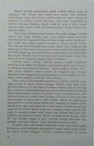 Noll""" 11"'~,1i mcmuIu,kan unIuk In]"h,h dmhulu )("tf'; 1o;e
~~mln y., "kll kan:n~ Ita"; stld. h laruI n,a1.,n, dan pen !~va
ka," '''II ", J""I "kh ~a"-'Il., ,amh" mlbn 1~ , apaI m 'a, a
m.,kl:'. u md~IUI wIlL kumamY" all h'P"!; ,cna kc
1<"1'1;'''1. h~l~ ~II tidal. "'11, ~,..'k lul",h 'W anll ", ilebul pcrt
manu I. II !IO:pt"rli pmu, nu k ,1.'(1); kadan, 'mpak X.
~I~"~ oed,!."
1'.,d.1 ~.I~ru ~umadi 1l1abn malam di ru",,,h 1('lall,l1~" ,·hdah
",1,11.11, '.mu I.d,,,, Sriwii"ya Ib,a "n.lb jhek;" "'1"iI), hdi:,n,an
"1",."I""II,,h 11'1' Falm;"'''li Sukanw) lima "rang '(anj,l n".,."kngar·
,."" """i~ dari "'I>u"h nll,'H,- r<·nmh·,' di dalam !>Chuah k"mar.
Tiba· tih" ""r~k a m~ll,kn,l1ar t>un~'1 "'pali hlll" n Ill'" n. S,,)ah St''',ang
m~nk"l:u I. k,' 1uar rll n,ah akan ICI,'!" Iern),a'" ti<1" k hujal> K"mud ian
ia ",,,,,,I. kamilr I'lg. ,I"n h..",,,,a k"wan ka,,_,nnl'a ler.s·" '~d"nl'3T­
kan """'I.. M,'r,'ka ti"ak n(·I1~hdlk. lebih la''1u· b 'n, h .. " :Ii.
v3n~ I.,~ la",,, 1.<'l11u("," le",'~p d n "",",I",,, ~
~"I"'~h 1ot·1",,,, "'~kJn. Sumadi l",nJag. n ",ah n' . k 1L
makillnk ".,ns wl"ma itn .lian,an ~cru~·mcne ''',.' ,. k . v <I
m. I:"'n~dn '''.ITa lantan~ iJ berlan~'a: "AI'~kah ~n):~ .. " PC' In "a'
3kJIO ktapi III"kh'nk <liala~ Icml~lk i1u bUI'lIk."n sa).. , ';'-ladi
kemud"'n nJ'~ 1;111/1/1;' lx,,, ,'an~ ICrpa3n~ di I", .~h rm;nar... , r.' ~r.
leI.lpi '~"""k {lIhuh illl IIba·uba hilan~ Icn)'Jp,
1',O(b ",,,t iW pilla limbllitah ke)!aduh:Ul di anIara "'I"notah ""mg
yanl: 1"'r,,<I,, di ,!cpall ",mah l~t~ngl:" Sl:hclah utara yail11 Jala"
Sriwija", It,,)·,t n<1.22 da" juga di halamall rum"h IMW d: ",berang
jalan. ~~k ,l"r S ""tn/l mcnjadi gcmpar kat "na whuah b...nda uu,<:ahaya
"" k "ny"nll·k''''''l1n~ Iampak mengudara "','ara pnl"h.. n"al,an dar.
halaman bclak;u'll rumah hJan Sril<ljaya '{a,a n" 22 ""J.klra d~ri
arah m,'nara air "m!! di",l,"! lebih dahulu. Benda itu panj:mguya
kllrangkt>ih 1 m dan jlkab" dihhal dar; S.:In'p'n~ ", tan't'Jk ~pe"i
~bllah t>"la rulCb) '~ng diapiI old, 2 b,!;th "irm/:. vbuah di atM t';m
)'anJe Jaill di t>31<3h. aJ)!i.ln ,';mg dari amp"'g tamp3k p.ni b ,la
rUJet>" uu men.~b dengan "'arna put;h yallj! di",tinl:' "kh hi'Of-ia, 'f
venikal PUI! 1>crw"rna merah. !knda ;10 memhuh"nl: d",,~"n ,,,1u!
4S d;111 "'makin linJegi ia naik. $emak;n tcrang c~ha"am'a uan
stmakin (Cpal pub la,junya. Tidak terdengar bum'i apa pun.
Di antara para saksi terdapaI ht:h.:rapa orang .V'"'I: hendak pergi
ke bi()kojl unIllk llu,nonl0n pcn unj" kan ICIIgah nl'liam (paola ",·akt..
illl adalah mabm Mill~u). Mncka 1"'rI~rian ma'ltk kc dalam
 