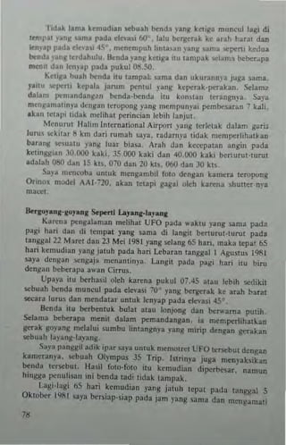 Titlak lama kemudian sebuah ~nd3 yan~ kctiga muncul lagi di
teml,...t )'~nil Sama pada dn...~i flO' , b.lu krgerak h arah barat dan
len,ap patla de,·..i ,IS' , rncnempuh hnta~an yang urna seperti kedua
benda _Ianl/ terdahulu. Iknda ),ang ket!ga uu tampak wlama ~betJpa
men,t dan len)'ap pada pukul 08.SO.
"'ftill'a buah benda ilu lampak )lima dan UkUt3nm'a Juga sarna.
y.itu "'perti kcpala jan.>m penlul yang keperak·penkan. Sclam~
dala'" pemandang:!n benda-benda ilu kOllslan lerangnp . Saya
men~amalinya dengan taupollg yang mempunyai pembesar~n 7 kali,
akan letRlli tidak melihat perindan Icbih l"nJul.
Menurllt Hall ", international Airport yang terlelak dabm gar;.
lurns sckitar /I km dari rumah saya, radarn)'. tida k mcmperl ihal~an
barang scsualU yang luar biasa , Arah dan kecepa!3n angin pada
kCllnggian 30.000 kaki. 35.000 kaki dan 40.000 kaki benurul-lurul
adalah O!)() dan IS kh. 070 dan 20 kls. 060 dan 30 kl~
Sa)'. mem'Oba untuk meng3mbil fOlo dengan k,uncra leropvng
Orinox model AAI-~20, ak an IClapi gagal oleh karena shutler nra
macel
~rkO}.nl-xuJ.n~ s"penl La"""Il-I.,,""1t
Kareua pocugalaman rnelihal UFO pada w~klu yang $3nl:l pada
pagi hnri dan di lempat yang Sarn3 di lang;1 berturuHu,ul pada
tanggal22 Maret dol11 23 Mei 1981 yang sclang 65 han. maka lepal 65
hari kcmudi:m yang jaluh pada hat; Lebann tanggal I Aguslus 1911
say~ dC11gan scngaja menanli11ya. Langit pada pagi hari ilU biru
dengun bcIJcrapa awan Cirrus.
Upaya ;111 berhasil oleh karena pukul 07.45 alau cbih sedikil
scbuah b<:nda muneul pada de,-asi 70" yang hcrgerak ke arah barat
secara luru~ dan mendalar unluk h,nyap pada clc'·asi 45"
Benda ilu berbcnluk bulal auu lonjong dan be""arna pUlih.
Sclarna bcbetapa m~nil dalam pemandangan. i. mempcrlihaJ..an
genk go)'ang melalui surnbu linlangnya yanll mirip den!!an gerakan
sebuah layanl!-layang_
Saya pangj[iJ acJik ipar saya untuk m..-mOlrel UFO Icrsebut dengan
kamera,,)'''' ,cbuah Ol)mpus JS Trip. ISlrinya juga menyaksik~n
b.:nda ICf.ebul. Ilasil fOlo-folO ilu kernudian diperbcsar. namun
hingga penullsan ini bC11da ladi lidak tampak.
Lagi-Iagi 65 har; kcmudian yang jaluh lepal pada tangg~1 5
Oktober 19111 )3)'a bcrsiap.~iap pada jam yang 5ama dan mengarnali
"
 