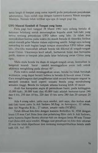tnus langu di tempat yang nma ~perti p~da penyaksian.penyaluian
semlumnya, Sa,'. sudah iiiap dengan kameta·kamera Nikon maupun
Manu)" Namun lidak lerlihal apa.apa di langil p~gi ilu.
UFO Muncu! Kemball dl Tempa' ya"g Sarna
l'~da pa~i ha,i lungga! 28 Mare! 1982 saya edang [x"ada di
halaman belakang unluk mcnerangkan kepada anak laki-Iaki yang
l~rI"M lentang pen)'aksian UFO Ishun yang lalu la tidak ikul
men)'ak~'kan kan:na pada ,...ktu ieu masill benda di Amcrlka $erikal
unluk me.aill gela, MUler dalam enjinirtng salelit. Selagi sa)'a sedang
menu'ling ke arah bagian langit tempat munculnya UFO tahun }'ang
lalu. liba·uba muneullah sebuah benda tak dikenal di lengah·lengah
a"an Cirrus. Ukurannya keeil sekali. berbentuk bula! dan beNarna
pUlih. namun ia lampak jelas pada lalar belakang awan Cirrus )'ang
lipi"
Mula·mula benda ilu dism di lengah·tengah awan. kemudian ia
bergerat. kearah baral sambil meningga!~an awan ladi unluk
akhi,n),. menghilang pada clevasi 450
_
I'"da waklu sudah meninggalkan a,,'an. benda itu tidak berubah
,,·;:.rnanya, yang dapat berarti bah..a ia betada di ba"ah a"an Cir"".
Cara menghilangn)'a dari penglihatan ialah 1;eCa,a berangsu,·angsut;.
menjadi semakin kecil seperti ~suatu benda yang men,bubung
sen,akin tinggi. Benda iw lan'p.k sel.n," ku,ang lebih 10 meni.
Arah rlan kecepat3n angin di permukaan bumi. pada kelingg;an
15.000 kaki. 30,000 kaki dan 45.000 kaki adalah berturUHurut 240
dan b ~I$. 250 dan 10 klS, 220 dan 15 kl' sena 280 dan 20 sampai 25
k!$.
Ada 4 orang saksi. y~itu say. sendiri. islri SI)". dan kcdua an.k
laki·laki kami yaitu Ir.Adi Sadewo M.Eng. in ACTo$l'aee. J2 t.hun.
dan Ari Nugralla B.Sc.• 27 lahun. am.tir radio (YC¢SI).
Tclah dibual fOlo-foto dtngan kamera Rolleiflu Si. 35M deng.n
leMa 135 mm Carl Zeiss Jena dan polarizing filter oleh IT Adi 5adc"·o.
serta Itamera Super lkoma uku'an b~6 em dengan lellsa 80 mm Tessar
Carl Leh' olch saya sendi,i. Hingga $aal penuli,an ini fOIO-folo ukutan
35 mm itu tclah diperbesar dan memang memperlihalkan benda .neh
tadi. (hll J"d, <1'9)
 