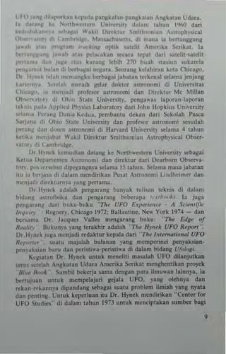 L f U v"nll.hl~l'">rkan kcp~da pan~k lian· panllkalan Anjlkatan Udara.
I., da~lInt: ke N""h"~lnn Uni"c"nv d~L'm tahlln 1%0 dan
H<hld".~, J" ..lIall" Ilak,1 O,,,,kl,,r nmll".,,,.,, A""'l'hy~i<al
Ob." '" In ,i, (''''''''ldIlC ~b,,,,d"n"·l!'. dl mana ia ht-l1anggung
_ah It;!. I'~U'" ,,,,,,'I,,,.Ir oplik salehi ,'m~nkl Ser'ka!. I.
h'-'''"III1'''' I .. all at.., pelaukan Ceara Icpal dar; Ulchl,ulelil
~"am• .1",-, I",a .Iao kurlng lebih 210 buah 'Ia,iun l uka",la
~"lan,.l hu'." ,Il h.,rll~lIai nq[ara , 5«Jrang kelahiran kuU Chicago.
Il, lhn.;k Id.,h ",..."anllku bcrbagai jabalan lukenal ~Iama jenjang
kuro.,n'ya ",·h·t,., "ICraih IIda. doklor aSlronom; di Universilas
(,h"·~I1". ,_, ""'''I"di profcwr allronom; dan [)"cklUr Me Millan
Ot'",n."'''' ,Ii Ohi" ~Ialc Unhersily. penga",a. lapora,,·laporan
Ie.."" I,a," ,pploed Ph",ics LaboralOry dar; John Hopki"s Uni"crsily
.,..Ia,,,a l'cra"l1 0""i3 Kcdua. pernbanlU deka!l dari Sekolah Pa~a
""I).",a <Ii Ohi" Slate Uni"CrS;IY dan profcw r aSlronom; sesudah
I"·r••n,: d~!1 dnK" alronomi di Han'ud Uni,ersil} selama 4 lahun
k"ub me"JahJ! W~ ki Direklur SmilhJOnian Aj,trophy~ical Ob!>Cr-
'~1,". ,10 t~nlt>ri,lj/e.
Dr II>-""k ~~"'udian duang ke >';onh..'c!ern l'ni"ersil)- 5ebagai
KCllOa [)':1'3ncmcn "I,'"n"",i dan direklur dan Dearborn Ob~n'.­
I"n. P" "'r",t>ul d,pcj:angnya !>C1~ma IS lahun, ~Iama masa jabalan
lIu ,a t>~TJ~a di d~lam m.,ndirik3n Pusal ASlronom; Lindhc,mer dan
m"lllad, ,Iorcklurm3 ~'ang penama,
I)t.lh'tlck Jdalah p<!nglrang banyak lulisan Ickni~ di dalam
hidan~ ."lTolilika dan peng3r:mg bebcrapa I!'.,.,h""k" [a juga
pcng,n'''"g dari huku·buku '"The UFO Experience . A Scienlific
/nq"',1' Ikg~cr}', Chicago 1972: Ballamine. N~" York 1974 - dan
bcr'Jm3 Dr. beq"" Vallee rnengarang buku: ''Th( Edge of
H",,/i,) B"kun)'a yang terakhir adalah -The HYllek UFO Report".
Dr Hinck jUII~ mcnjadi redaklur kcpala dan' The b,U....o'ional UFO
Rei"""" nalU majalah b"lanan )'ang mcmperinci penyaksian·
!X""mak,ian baru dan !X""riSli"'a'perost;"a di dalarn bidanl Ufr>l(}gi_
K~~lalan Dr, H"nek unluk nlcnelil; maulah UFO dilanjutkan
lem ""telah An~kalan Udara Amerika $erikal menghcnlikln pro)"ck
B",~ /1,,,.1' Sambil bekerja sama dcngan para ilmu,,'.n lainn}'a. ia
bcrlujuan unluk mempelajan gcjala UFO, yang olehn)'. dan
reka"-r~~arn)'a dipandang !>Cbagai sualU problem ilmi.h yang ny.t.
dan penting. Untuk keperluan ilu Dr. Hynek nl(ndirikin "Cemer for
UFO ~tudicj," di dalam lahun [973 unluk m(nelplakan sumber bagi
,
 