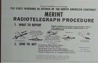 Plu....... inb,oIIo_.""""tIoo 'ri<Ige
fOR EARLY WARNING IN DEFENSE OF THE NORTH AMERICAN CONTINENT
MERINT
RADIOTELEGRAPH PROCEDURE
1. WHAT TO REPORT Re,oo t j",fOMd",teIr .11 . tcboCne and wat."OO'... obi"""
",I'tch B9P"'c to be HOSTILE, SUSPICIOUS oc ...
UNIDENTIFIED.
G.,,4......"'''••
2. SEND TO ANY
.""y,- ••:..,."",
~f3::y' '~~a" ••
~ " <-...,.;;;';"!:_ ...n, ~""h +..'PO_' to ... d;"_t _ _
..,••n. ..... 1,1_'_ I,.,u, ""_ ._~:-- -
(a.,d, 'ke•• ,...,......
Of" ...._ . _ .
Untted Sl..1,es N~"~I IUd", Su..ion
C."";..., Noval R.!fo S'Atton
United su.e. Coos. Gu.,.,j RaiJio Sution
United StM~. eom....,(r.,! RlOdiotelegr;op1l S",;on
c"nadion I)epol'l.",.nt of Tc."lpol'l. Co~....! S!.o,;O'l.
lAP '" .",
, ,,' '""'a. '" ON
.. ,. " ,
" '--A' ~
,,"'(..-~
~~
.....·•••'·t••d
Fl ..... 00"......
-.....,_ ..".......
..." ...., '0
'" ,.,... ""'"0"0.
 