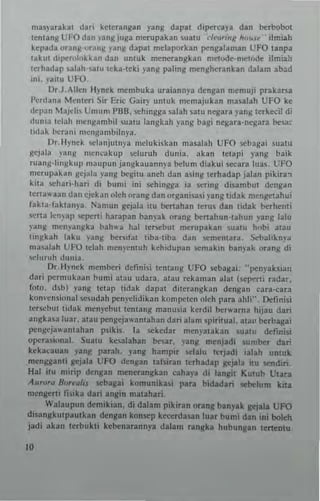ma~yar~kat dari k~tcrangan yang dapat diperca)'a dan berbobot
tenung UFO dan "angjuga merup.kan suaw '''''''Ur<I'k Iro".,·· ilmiah
kepad. orang·"rang yan~ dapat n,elaporkan pengalaman UFO lanpa
lakut dipen,'okkan dan untuk menerangkan metode·m~todc: ilm;all
terhadap ulah-.atu leka'lcki yang paling ,""ngherankan d.lam abad
Ini. Y'"" UFO.
Dr.J,Allen Hynek membuka uraiann)" deng.n memuji pukaf'S'
I'erdan. Menler; Sir Eric Gair}" untuk memajuk'n ma..lah UFO ke
depan Majcli, Umum I'BIl, "'hingga salah ~atu negara yanillerkecil di
dunla Idah mengambil ~ualU langkah yang bagl negara·negara be,ac
tidak beTani mcngambilnya.
Dr.Hynek whnlutllY' mclukiskan masalah UFO scbaga; !lIah.
gejala )'M'I( mCllcakup sclu,uh dunia, akan letapi yang baik
ruang-hngkup maupun jangk.uann),a belun! diakui SCC.ra lua._ UFO
mcrupakan gcjala ~'ang begitu aneh dan asing lerhadap jabn pikira.,
kit. .Chari·hari di bunti in; schtngga ia sering di5ambut dcn~an
tcrta..'a3l' dan c)ekan oleh orang dan organisa.i l'ang tidak mengc13hui
fakta-bklan),a_ Namun gcjala lIu benahan tcrus dan lidak bethCnli
scna lcn~'ap )(!I'en; har.p.n banyak orang benahun·tahun ~-ang 1.lu
"~"g mcn~3n~ka I>ah,,~ hal le""bul n,,,rupakan sualU hf)b; alau
ti"~kah la~u vanl! benltat tiba·tiba dan 'l(mcntar3, S<:bahkn,-a
m"alah UI'O tdah mC"}'cnwh kehidupan ",mak,n banvak orang di
..el"r"h ""nia.
Dr,Hynek memberi defin;~i t"ntang UfO ",bagai: "penpksian
dari p<:rmukaan hum; ~tau udara. 313u rekaman alat ("'perti radar,
tOIO. <hb) yan8 '''lap tidak dapal diterangkan dengan cara-cara
konv~n~;"nal $emdah penydidikan kon'p<:I(n oleh pata ahli", Definisi
ler",but tidak menyebul tentan~ manmia kcrdil ber....rna hijau dari
angkasa luar, alau pengeja...anlahan dari alam <pir;lual. au" I:>trbagai
pengej.a..'antahan psikis. la "'kedar menynahn $uatu definisi
operasional. Suatu kesalahan beat. yang menjadi sumber dar!
keka~.u.n ),ang parah. yang h.mpir selalu Itrjadi ialah un1uk
~n"anli eejala UFO dengan lafsiran lern.dap ~i'" itu sntdiri_
Hal ilu minp dengan mener.ngkan cahaya di langil KUIUh Utara
A"......., B,,""fIJ ",baaa; komunikui para bidad.ri $C~lum kill
mengen; fisika dan . nlin mau.han.
Walaupun dcmikian. di dalam pikiran oran, b..nyak (leiala UFO
disan,kulp,ulkan denlan konsep keeerdasan luar bumi dltn iIIi bca'rh
jacli akan lerbukti ke~nar.nny. dal.m r.nlk. hubu",,,, IeU"Dlu.
JO
 