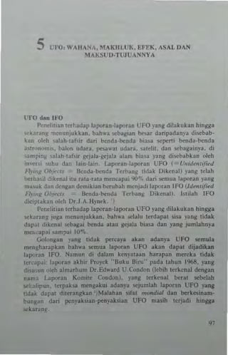 5 UFO: WAIIANA, MAKHLUK, EFEK. ASAL DAN
MAKSUf)-TUJVANNYA
l'IO dan IFO
I'cnehlian lcr~.adap lapotan-Iaporan UFO 'ang dilakukan hingga
-karanll »enunjukkan. bal""a scbagian ""'3r daripadan'3 discbab·
k,,,, oleh ~alaIHa"ir dari bcnda-benda hiOlla sepeni benda·bt:nda
;"tt"n"mi~, balo" "dara. pesaw31 udara. ~ldi1. dan <,cbagainla. di
,arnpinl!; ,alnh'lat,ir l!ejaia·gcjala alam biaS3 yang di:..:babkan oleh
i,wel i suhu dar lain-lain. I..aporan·laporan UFO (" (lII;u"/IIIlie<l
H,';"/.! Obi. "/1 Iknda·bcnda Tcrbang ,;dak Oikena!) 'ang tdah
btl h~,il dikenal iw rata· rata m~m'ap3i '1(1"7. dari scmua la110ran ,-ang
ml,uk dan dcngan demikian bcrubah mcnjadi tapo.all lFO IId",,,ijied
n""K O/~"TI> Benda·b~nda Terblng Dikenall. hllah IFO
diciplabn "leh Dr J.A .Ilynck.. ~
Pend;tian terhadap laporan-laporan UFO yang dilakukan hingga
,~kJn'ng juga mcnunjukkan. bah....a oelalu !erdapat ~i,a vang !idak
dapa! dikenal ...,ba~ai ~nda atau gejala biasa dan yang jumlahnya
m~locapai sam;>ai 10.... _
(iol"ngan yang tidak pom:aya akan adanya UFO oemula
mengharapkan bahwa semua laporan UFO akan dapal dijadikan
lapuran IFO_ Namun di dalam kenyataan harapan mcreka tidak
lCfCJIMi laporan akhir Proyek "Buku Biru" pada tahun 1%8. yang
di~u'un "Ieh almarhum Dr. Edward U.Condon (lebih lerkcnal ckngan
!lam" I.aporan Komile Condon). png terkenal beral Slebelah
oeblipun. lerpaksa mengakui adanya sejumlah laporan UFO YlIDI
lidak dapal dilenngkan ')Malahan sifal moruJuu daD berkesinam·
bungan daTi penyaksian-penyaksian UFO masih leTjadi hinaa
'>Ckarang_
97
 