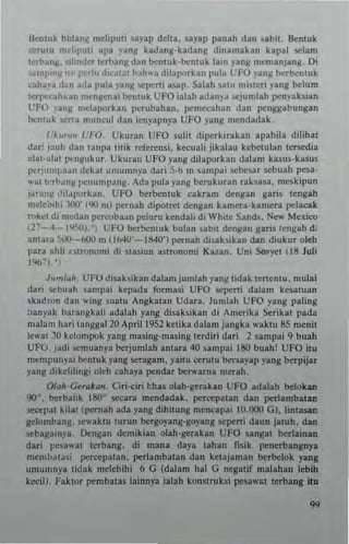 ikntuk bidanR meliputi ~ayap delta, uyap panah dan ubi,. Sentuk
""rutu mfllpuli Ipa j'ang kldang·bdang dinarnakan kapal Klam
tcrbanN, ilm<.ler lerbang dan benl uk·benl uk laID yang rnemanjang. Di
'~mJ>I n~ ill' 1'...1u d":~lal bah" a dll3l'orkan pul~ L' FO j'ang brrbentuk
cah~)'J d~n ada pula vanl( scpeni asap, Salah satu nli~lcn yang belum
Icrp(Tah~an mcngcna; bentuk UFO ialah adany~ .CJumlah penyaksLln
UFO j'Jnl! melaporkan perubahan , pemccahan dan penggabungan
btnlUk <,erta muncul dan lenyapnp UFO yang mendadak,
I'A,,,,,,, (1"'0, Ukuran UFO sulit riillerkirakan apabila dilihat
dar' j;lIlh dan lanpa titik referensi. kecuali jikalau kebetulan terKdia
alal·alat pCIlj!u k..r. Uhran UFO yang dilaporkan dalam kasus·kasus
perj"'''I,,,.n dekat "nllln",}'a dari 5·/) m umplli scbt,ar ~cb uah pesa·
wat ",.bang penu nlpanl!. Ada pula yang bcruk uran .a"sas•• meskipun
ja.an~ ,lil~po.kan, UFO btrbentuk eakranl denglln garis tengah
mele:;'ihi.)OO' (90 m) pernah dipotret dengan kamcra·hmera pdacak
rokcI di medan peTrobaan pelu.u kendah di While Sands, Nev.' Mexico
(11-4·-950). , UFO bet':><:ntuk bulan sabil dengan gans lengah di
anta,a s.xI-bOO m 01>40'-840') pernah d,saksikan dan diukut oleh
ran ahli alronoml di stasiun astronomi Kalan , Uni Sovyet (18 Juli
1%7,,',
)""'/dh, UFO disaksikan da!am jumlah yang udak IcrtenlU. mulai
dan -ebuah sampai kepada form"i UfO Kpcrti dalam kesatuan
~kadron dan wing ~uatu Angkalan Udara. Jun,lah UfO yang paling
banyak ba.angkali lIdalah yang disaksikan di Amcrika Scrikat pada
",alam hari tanggal20 'p.iI1952 ketika dalam jangka "'aklu 85 menil
lewa! 10 kc!ompok yang masing·masing tetdiri daTi 2 sampai 9 buah
UFu, jadi KmUanya berjumlah antara 40 sampai 180 buah! UFO jtu
m,,",punyai bl-ntuk yang seragam. yailu cerulu bersaylp yang berpijar
y~ng dikclilmgi oleh cahaya pendar be....·ama merah.
O((,h·GfrQ/u",. Ciri·ciri !:has olah·ge.akan UFO adalah belokan
90". berballk 180' secara mendadak. pe=palln dan perlambalan
sectpat kilal (pernah ada yang dihitung mencapai 10.000 G). hntasan
gdombang. 5euktu turun bergoyang·goyang sepert; daun jalulo. dan
sebagaIDp, Dengan dcmikian olah·gerakan UFO sangal berlainan
dari peslwat te.bang, di mana daya tahan fisik penerbangnya
membalasi percepatan. perlambatan dan kelajaman bc.belok yang
umumnya tidak melebiloi I.> G (dalam hal G negatif malahan lebm
kecilJ. Faktor pembatas lainnya ialah konstruksi pesaw.t lerbang itu
 