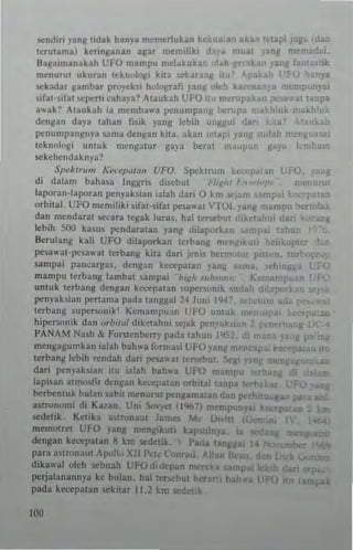 ~nd;r; yanM !idak han'a m~merlukan kek ,an Ilk. lI.pi
•!eruu.mal ker;nganan all'u memiliki da. 1 II '"
Bagaimanakah UFO mampu mebkuka.. 1..10 .,allll ';utik
menuru! ukuran !ch",l<.>gi kit;> s,-k.... nil II Fe y.t
S<'kildar glm!:>ar pro~ek'i h"lograli yan!! ole" k.. n • :nemp III
)ib!-ifa! "'llt:n, <-aha)'a? Maukah UFO!J rne.lIl,akan ..."'a! !anpa
.tv.ak? Atlukah ia mcmb..v.a pcnump..ng ~~upa ma~llluk khlu
dengan daya tahan flsik yang lebih uu~gul da. a 0" hh
penlltnpangnya ~3ma dengan kita. ~kan ,,·tap' y ~ah I
!cknnluGi IUI!"k mcnga!u. gaya bera! maul I ba
sckehcnd:lk .,ya?
S",./(Ir,,,,, ";~c,·"~.~,, UFO. Speklrurn kc ." '0•
di dalam bahasa In!;:g.is disebut Ho~ht I, I mrn
lapo.an·laporan penyabian ialah dari 0 km Sj s pai
orbital. UFO mcmiliki .ila!·,ifal pt1-3"at iTOl _,'ang mpu
dan n,enda.al !iCcara legak luru!. hal lenel Jt ,kelah da..
lebih 500 b.us pendara,an yan..: dilapo.hn urn t
p ,
8e.u1an~ kali UFO dilapor~an tnbang n.cnglk I kopte.
pel3v.a!-PI',alO'a! !erbang ki13 dari jen;,; ~.m t" pIS! n.
l3mp:!i p~ncarga._ deng:!11 ke~PJ!all Ianll $:I",.a 'hmgg
,
mampu le.bang lambat ..ampai "hiRh 5111>..",1( K~m rri u II u,~
umuk terban~ dengan kt'C<:pa!all ~"perwn;k ,.J:!h lapo Ie
Ilt:n)'abian p.:nama pada t3ngg~! 24 lUll; 19 hi
tc.bang uper"'ni~j Kcmampu·,n UI-O un!, k e
hipe.sonik dan or'm'" diketahui 'cjak PI,nv"kst ",]'ANAM Nnsh &. F()rSlen~rry pada tahuu I'
rnetlgngumkan iabh bahwa r"rn,asi UFO y~n
dl '" n
k
1erbant: kbih tl'ndah dari pesawa, terseb" Sci! ~
dari pCn'~hian i!U ialah bahv.a UFO· ','mp"
lapisan alm,,,I;. d"n~an ke,:epatan oroit..1 IUpl t rl>.",
~rbcntuk bula" abit m~nurtl! pengama•. ,-_." P<'I
astrunomi di Kalan. Uni 5<'''-'e 11%7) m~m.""y
sedellk, Ke!ika a,tronau! James M,- LI, 't
rne'no!rct U~O )Jnll m"njflkioti k3p$11ll1ya
,..'~p
"deng3n kl"<-'C1'31an 8 km ""dclk "ada lal. ,
para a"wtl:utl ApoU" Xll]'~k (un•• _. 1I~
dika"'al oJch sebuah UH)did"p~n men. !l p
perjalanannya ke bulan. hal Itncbut ber rt 1 Mh • L I
pada ktttpa,an ekitar 11.2 km sedetlk
100
•
•
 