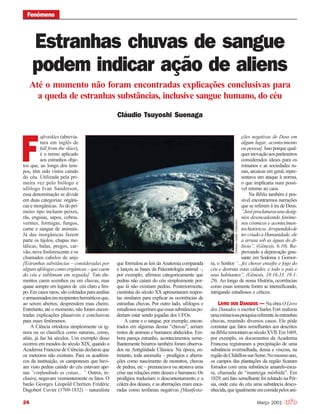 24 Março 2001
Estranhas chuvas de sangue
podem indicar ação de aliens
Cláudio Tsuyoshi Suenaga
Até o momento não foram encontradas explicações conclusivas para
a queda de estranhas substâncias, inclusive sangue humano, do céu
FenômenoFenômeno
afrotskies (abrevia-
tura em inglês de
fall from the skies),
é o termo aplicado
aos estranhos obje-
tos que, ao longo dos tem-
pos, têm sido vistos caindo
do céu. Utilizada pela pri-
meira vez pelo biólogo e
ufólogo Ivan Sanderson,
essa denominação se divide
em duas categorias: orgâni-
cas e inorgânicas. As do pri-
meiro tipo incluem peixes,
rãs, enguias, sapos, cobras,
vermes, formigas, fungos,
carne e sangue de animais.
Já das inorgânicas fazem
parte os tijolos, chapas me-
tálicas, balas, pregos, car-
vão, neve fosforescente e os
chamados cabelos de anjo
[Estranhas substâncias – consideradas por
algunsufólogoscomoorgânicas–quecaem
do céu e sublimam em seguida]. Tais ele-
mentos caem sozinhos ou em chuvas, mas
quase sempre em lugares de céu claro e lim-
po. Em casos raros, são coletados para análise
earmazenadosemrecipientesherméticosque,
ao serem abertos, desprendem mau cheiro.
Entretanto, até o momento, não foram encon-
tradas explicações plausíveis e conclusivas
para esses fenômenos.
A Ciência ortodoxa simplesmente os ig-
nora ou os classifica como naturais, como,
aliás, já faz há séculos. Um exemplo disso
ocorreu em meados do século XIX, quando a
Academia Francesa de Ciências declarou que
os meteoros não existiam. Para os acadêmi-
cos da instituição, os camponeses que havi-
am visto pedras caindo do céu estavam ape-
nas “confundindo as coisas... ” Outros, in-
clusive, negavam veementemente os fatos. O
barão Georges Léopold Chrétien Frédéric
Dagobert Cuvier (1769-1832) – naturalista
F
que formulou as leis da Anatomia comparada
e lançou as bases da Paleontologia animal –,
por exemplo, afirmou categoricamente que
pedras não caíam do céu simplesmente por-
que lá não existiam pedras. Posteriormente,
cientistas do século XX apresentaram respos-
tas similares para explicar as ocorrências de
estranhas chuvas. Por outro lado, ufólogos e
estudiosossugeriramqueessassubstânciaspo-
deriam estar sendo jogadas dos UFOs.
A carne e o sangue, por exemplo, encon-
trados em algumas dessas “chuvas”, seriam
restos de animais e humanos abduzidos. Em-
bora pareça estranho, acontecimentos seme-
lhantemente bizarros também foram observa-
dos na Antigüidade Clássica. Na época, en-
tretanto, toda anomalia – prodígios e aberra-
ções como nascimento de monstros, chuvas
de pedras, etc – prenunciava ou atestava uma
crise nas relações entre deuses e humanos. Os
prodígios traduziam o descontentamento e a
cólera dos deuses, e as aberrações eram enca-
radas como teofanias negativas [Manifesta-
ções negativas de Deus em
algum lugar, acontecimento
ou pessoa]. Isso porque qual-
querinovaçãoaosparâmetros
considerados ideais para os
romanos e as sociedades ru-
rais, arcaicas em geral, repre-
sentava um ataque à norma,
o que implicaria num possí-
vel retorno ao caos.
Na Bíblia também é pos-
sível encontrarmos narrações
que se referem à ira de Deus:
“Javéproclamavaseusdesíg-
nios desencadeando fenôme-
nos cósmicos e acontecimen-
toshistóricos.Arrependidode
ter criado a Humanidade, ele
a arrasa sob as águas do di-
lúvio”, (Gênesis, 6:10). Re-
provando a depravação gras-
sante em Sodoma e Gomor-
ra, o Senhor “...fez chover enxofre e fogo do
céu e destruiu estas cidades, e todo o país e
seus habitantes”, (Gênesis, 18:16-33, 19:1-
29). Ao longo de nossa História, ocorrências
como essas somente foram se intensificando,
intrigando estudiosos e céticos.
LIVRO DOS DANADOS — Na obra O Livro
dos Danados o escritor Charles Fort realizou
umaminuciosapesquisareferenteàsestranhas
chuvas, reunindo diversos casos. Ele pôde
constatar que fatos semelhantes aos descritos
naBíbliaremontamaoséculoXVII.Em1669,
por exemplo, os documentos da Academia
Francesa registraram a precipitação de uma
substância avermelhada, densa e viscosa, na
regiãodeChâtillon-sur-Seine.Nomesmoano,
os campos das plantações da região ficaram
forrados com uma substância amarelo-escu-
ra, chamada de “manteiga mórbida”. Em
1829, um fato semelhante foi relatado na Pér-
sia, onde caiu do céu uma substância desco-
nhecida,queigualmenteeracomidapelosani-
CortesiaCorbisCollection
 