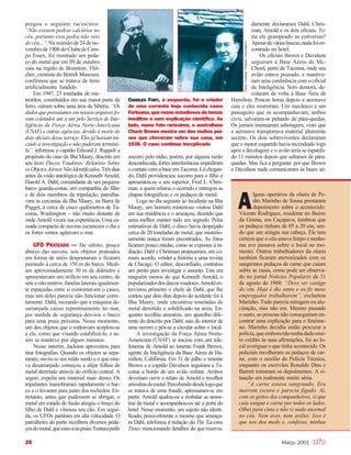 26 Março 2001
pregou o seguinte raciocínio:
“Não existem pedras calcárias no
céu, portanto essa pedra não veio
do céu...”. Na reunião de 24 de no-
vembrode1906doClubedeCam-
po Essex, foi mostrado um peda-
ço do metal que em 09 de outubro
caiu na região de Braintree. Flet-
cher, cientista do British Museum,
confirmou que se tratava de ferro
artificialmente fundido.
Em 1947, 23 toneladas de me-
teoritos, constituídos em sua maior parte de
ferro, caíram sobre uma área da Sibéria. “Os
dadosquepossuíamosemnossosarquivosfo-
ram coletados um a um pelo Serviço de Inte-
ligência da Força Aérea Norte-Americana
(USAF) e outras agências, devido à morte de
dois oficiais desse serviço. Eles já haviam ini-
ciado a investigação e não puderam terminá-
la”, informou o capitão Edward J. Ruppelt a
propósito do caso da Ilha Maury, descrito em
seu livro Discos Voadores: Relatório Sobre
osObjetosAéreosNãoIdentificados.Trêsdias
antes da visão antológica de Kenneth Arnold,
Harold A. Dahl, comandante de um pequeno
barco guarda-costas, em companhia do filho
e de dois membros da tripulação, patrulha-
vam as cercanias da Ilha Maury, na Barra de
Pugget, à cerca de cinco quilômetros de Ta-
coma, Washington – não muito distante de
onde Arnold vivera sua experiência. Uma ca-
mada compacta de nuvens escurecera o dia e
os fortes ventos agitavam o mar.
UFO PRATEADO — De súbito, pouco
abaixo das nuvens, seis objetos prateados
em forma de anéis despontaram e ficaram
pairando à cerca de 150 m do barco. Medi-
am aproximadamente 30 m de diâmetro e
apresentavam um orifício em seu centro, de
seteaoitometros.Janelaslateraisigualmen-
te espaçadas entre si contornavam o casco,
mas um deles parecia não funcionar corre-
tamente. Dahl, receando que a máquina de-
sarranjada caísse repentinamente no mar,
por medida de segurança desviou o barco
para uma praia próxima. Nesse momento,
um dos objetos que o rodeavam acoplou-se
a ele, como que visando estabilizá-lo, e as-
sim se manteve por alguns minutos.
Nesse ínterim, Jackson aproveitou para
tirar fotografias. Quando os objetos se sepa-
raram, ouviu-se um ruído surdo e o que esta-
va desarranjado começou a alijar folhas de
metal derretido através do orifício central. A
seguir, expeliu um material mais denso. Os
tripulantes manobraram rapidamente o bar-
co e o levaram para junto dos rochedos. En-
tretanto, antes que pudessem se abrigar, o
metal em estado de fusão atingiu o braço do
filho de Dahl e vitimou seu cão. Em segui-
da, os UFOs partiram em alta velocidade. O
patrulheiro do porto recolhera diversos peda-
çosdometal,queestavanapraia.Tentarapedir
socorro pelo rádio, porém, por alguma razão
desconhecida,fortesinterferênciasimpediram
o contato com a base em Tacoma. Lá chegan-
do, Dahl providenciou socorro para o filho e
apresentou-se a seu superior, Fred L. Chris-
man, a quem relatou o ocorrido e entregou as
chapas fotográficas e os pedaços de metal.
Logo no dia seguinte ao incidente na Ilha
Maury, um homem misterioso visitou Dahl
em sua residência e o ameaçou, dizendo que
seria melhor manter tudo em segredo. Pelas
estimativas de Dahl, o disco havia despejado
cerca de 20 toneladas de metal, que misterio-
samente nunca foram encontrados. As fotos
ficaram pouco nítidas, como se expostas à ra-
diação. Dahl e Chrisman propuseram, em co-
mum acordo, vender a história a uma revista
de Chicago. O editor, desconfiado, contratou
um perito para investigar o assunto. Este era
ninguém menos do que Kenneth Arnold, o
popularizadordosdiscosvoadores.Arnolden-
trevistou primeiro o chefe de Dahl, que lhe
contou que dois dias depois do acidente foi à
Ilha Maury, onde encontrou toneladas de
metal derretido e solidificado na areia. En-
quanto recolhia amostras, um aparelho dife-
rente do descrito por Dahl, saiu do interior de
uma nuvem e pôs-se a circular sobre o local.
A investigação da Força Aérea Norte-
Americana (USAF) se iniciou com um tele-
fonema de Arnold ao tenente Frank Brown,
agente da Inteligência da Base Aérea de Ha-
milton, Califórnia. Em 31 de julho o tenente
Brown e o capitão Davidson seguiram a Ta-
coma a bordo de um avião militar. Ambos
deveriam ouvir o relato de Arnold e recolher
amostrasdometal.Percebendodesdelogoque
se tratava de uma fraude, apressaram-se em
partir. Arnold ajudou-os a embalar as amos-
tras de metal e acompanhou-os até a porta do
hotel. Nesse momento, um sujeito não identi-
ficado, possivelmente o mesmo que ameaça-
ra Dahl, telefonou à redação do The Tacoma
Times mencionando detalhes do que reserva-
damente declararam Dahl, Chris-
man, Arnold e os dois oficiais. Te-
ria ele grampeado as conversas?
Apesardeváriasbuscas,nadafoien-
contrado no hotel.
Os oficiais Brown e Davidson
seguiram à Base Aérea de Mc-
Chord, perto de Tacoma, onde seu
avião estava pousado, e mantive-
ram uma conferência com o oficial
de Inteligência. Sem demora, de-
colaram de volta à Base Área de
Hamilton. Poucas horas depois a aeronave
caiu e eles morreram. Um mecânico e um
passageiro que os acompanhavam, ambos
civis, salvaram-se pulando de pára-quedas.
Os jornais insinuaram sabotagem, visto que
a aeronave transportava material altamente
secreto. Os dois sobreviventes declararam
que o motor esquerdo havia incendiado logo
após a decolagem e o avião teria se espatifa-
do 11 minutos depois que saltaram de pára-
quedas. Mas fica a pergunta: por que Brown
e Davidson nada comunicaram às bases aé-
CHARLES FORT, à esquerda, foi o criador
de uma corrente hoje conhecida como
Forteana,quereúneestudiososdetemas
insólitos e sem explicação científica. Ao
lado, numa foto raríssima, o australiano
Chuck Bowen mostra um dos muitos pei-
xes que choveram sobre sua casa, em
1938. O caso continua inexplicado
FotosCortesiaForteanFoundation
lguns operários da olaria de Pe-
dro Marinho de Sousa prestaram
depoimento sobre o acontecido.
Vicente Rodrigues, residente no Bairro
da Grama, em Caçapava, lembrou que
os pedaços tinham de 05 a 20 cm, sen-
do que um atingiu sua cabeça. Ele tem
certeza que o céu estava limpo e nenhu-
ma ave passava sobre o local no mo-
mento. Outros trabalhadores da olaria
também ficaram aterrorizados com os
sangrentos pedaços de carne que caíam
sobre as casas, como pode ser observa-
do no jornal Notícias Populares de 31
de agosto de 1968: “Deve ser castigo
do céu. Hoje é dia santo e eu fiz meus
empregados trabalharem”, exclamou
Marinho. Tudo parecia miragem ou alu-
cinação, mas não era. Mesmo passado
o susto, as pessoas não conseguiram en-
contrar uma explicação para o fenôme-
no. Marinho decidiu então procurar a
polícia,queemboranãotenhadadomui-
to crédito às suas afirmações, foi ao lo-
cal averiguar o que tinha acontecido. Os
policiais recolheram os pedaços de car-
ne, com o auxílio da Polícia Técnica,
enquanto os escrivães Ronaldo Dias e
Barreti tomaram os depoimentos. A si-
tuação era realmente muito séria.
“A carne estava sangrando. Era
marrom escura e parecia fígado. Aí,
com os gritos dos companheiros, vi que
caía sangue e carne por todos os lados.
Olhei para cima e não vi nada anormal
no céu. Nem aves, nem aviões. Isso é
que nos deu medo e, confesso, minhas
A
 