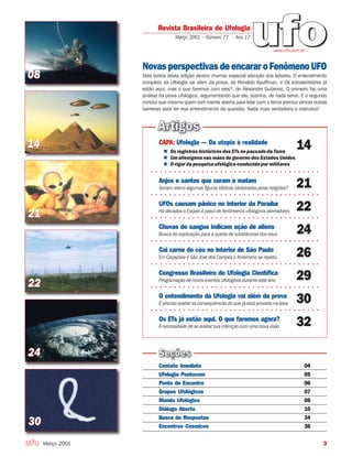 3
Contato Imediato 04
Ufologia Pontocom 05
Ponto de Encontro 06
Grupos Ufológicos 07
Mundo Ufológico 08
Diálogo Aberto 10
Busca de Respostas 34
Encontros Cósmicos 36
CAPA: Ufologia — Da utopia à realidade
14Os registros históricos dos ETs no passado da Terra
Um alienígena nas mãos do governo dos Estados Unidos
○ ○ ○ ○ ○ ○ ○ ○ ○ ○ ○ ○ ○ ○ ○ ○ ○ ○ ○ ○ ○ ○ ○ ○ ○ ○ ○ ○ ○ ○ ○ ○ ○ ○ ○ ○ ○
O rigor da pesquisa ufológica conduzida por militares
Anjos e santos que curam e matam
21
○ ○ ○ ○ ○ ○ ○ ○ ○ ○ ○ ○ ○ ○ ○ ○ ○ ○ ○ ○ ○ ○ ○ ○ ○ ○ ○ ○ ○ ○ ○ ○ ○ ○ ○ ○ ○
Seriam aliens algumas figuras bíblicas idolatradas pelas religiões?
O entendimento da Ufologia vai além da prova
30
○ ○ ○ ○ ○ ○ ○ ○ ○ ○ ○ ○ ○ ○ ○ ○ ○ ○ ○ ○ ○ ○ ○ ○ ○ ○ ○ ○ ○ ○ ○ ○ ○ ○ ○ ○ ○
É preciso avaliar as conseqüências do que já está provado na área
Chuvas de sangue indicam ação de aliens
24
○ ○ ○ ○ ○ ○ ○ ○ ○ ○ ○ ○ ○ ○ ○ ○ ○ ○ ○ ○ ○ ○ ○ ○ ○ ○ ○ ○ ○ ○ ○ ○ ○ ○ ○ ○ ○
Busca de explicação para a queda de substâncias dos céus
Cai carne do céu no interior de São Paulo
26
○ ○ ○ ○ ○ ○ ○ ○ ○ ○ ○ ○ ○ ○ ○ ○ ○ ○ ○ ○ ○ ○ ○ ○ ○ ○ ○ ○ ○ ○ ○ ○ ○ ○ ○ ○ ○
Em Caçapava e São José dos Campos o fenômeno se repetiu
Congresso Brasileiro de Ufologia Científica
29
○ ○ ○ ○ ○ ○ ○ ○ ○ ○ ○ ○ ○ ○ ○ ○ ○ ○ ○ ○ ○ ○ ○ ○ ○ ○ ○ ○ ○ ○ ○ ○ ○ ○ ○ ○ ○
Programação de novos eventos ufológicos durante este ano
Os ETs já estão aqui. O que faremos agora?
32A necessidade de se avaliar sua intenção com uma nova visão
UFOs causam pânico no interior da Paraíba
22
○ ○ ○ ○ ○ ○ ○ ○ ○ ○ ○ ○ ○ ○ ○ ○ ○ ○ ○ ○ ○ ○ ○ ○ ○ ○ ○ ○ ○ ○ ○ ○ ○ ○ ○ ○ ○
Há décadas o Estado é palco de fenômenos ufológicos aterradores
Março 2001
Revista Brasileira de Ufologia
Março 2001 – Número 77 – Ano 17
Novas perspectivas de encarar oFenômenoUFO
Dois textos desta edição devem chamar especial atenção dos leitores. O entendimento
completo da Ufologia vai além da prova, de Ronaldo Kauffman, e Os extraterrestres já
estão aqui, mas o que faremos com eles?, de Alexandre Gutierrez. O primeiro faz uma
análise da prova ufológica, argumentando que ela, sozinha, de nada serve. E o segundo
conclui que mesmo quem tem mente aberta para lidar com o tema precisa vencer outras
barreiras para ter real entendimento da questão. Nada mais verdadeiro e instrutivo!
www.ufo.com.br
0808
2121
2222
2424
3030
1414
 