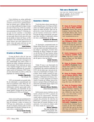 7Março 2001
○○○○○○○○○○○○○○○○○○○○○○○○○○○○○○○○○○○○○○○○○○○○○○○○○○○○○○○○○○○○○○○○○○○○○○○○○○○○○
Com referência ao artigo publicado
em UFO 73, Decifrando a tecnologia dos
visitantesextraterrestres,gostariadelem-
brar aos leitores que o ufólogo Bob La-
zar, em artigo publicado há algum tempo
por esta revista [Veja UFO 33], esclare-
ce o sistema de propulsão de algumas das
naves presentes na Área 51. Uma das coi-
sas que me fez constatar a veracidade
do relato de Lazar deu-se num certo dia
em que pude observar três naves de cima
de um prédio no bairro da Tijuca, no Rio
de Janeiro. Elas emitiam jatos de uma luz
muito branca, que eram impossíveis de
serem vistos por quem estivesse na rua,
que os confundiam com a cor do céu.
Jesiel Santos,
jesielts@ruralrj.com.br
O LEITOR SE MANIFESTA
O tema do Rock in Rio foi “por um
mundomelhor”,enosintervalosentreuma
banda e outra apareciam mensagens de
paz, solidariedade, luta contra a fome e a
miséria nos telões existentes próximo ao
palco principal. Notei ainda que em meio
a isso surgiram imagens de um ET. Seria
uma mensagem subliminar de conscienti-
zação acerca do Fenômeno UFO? Estari-
am eles interessados em abrir os olhos da
população de maneira discreta?
Douglas Figueiredo,
São Gonçalo (RJ)
UFO vem prestando um grande traba-
lho de informação e conscientização em
torno do Fenômeno UFO. Moro em Al-
verca do Ribatejo, à 10 km de Lisboa, e
infelizmente somente agora pude conhe-
cer a publicação, por intermédio de um
amigo gaúcho. Gostaria de ler mais sobre
as ocorrências de UFOs em Portugal.
Raul Silva,
Portugal
Estou escrevendo para parabenizá-los
peloótimotrabalhonaRevistaUFO.Gos-
taria de informar a todos os leitores de
UFO que nós, adolescentes, ao contrário
do que se imagina, estamos cada vez mais
interessados em discutir Ufologia de ma-
neira séria e comprometida.
Íris de Cássia Correia,
Jaboatão (PE)
SUGESTÕES E CRÍTICAS
Vocês deveriam colocar uma tarja ver-
melha (daquelas que a lei obriga aos fabri-
cantes de remédios perigosos) nas repor-
tagens de caráter duvidoso. Digo isto de-
pois de ler o texto Decifrando a tecnolo-
gia dos visitantes extraterrestres, UFO 73.
Esse tipo de artigo é pura ficção, sem qual-
quer base científica e ainda pode colocar
em risco a credibilidade da revista.
Humberto W. Clermont,
willi@canbrasnet.com.br
As ilustrações computadorizadas de
Philipe Kling David são excelentes, mas
creioquesejammaisapropriadasparailus-
trar artigos e reportagens. Existem fotos
belíssimas de discos voadores nos arqui-
vos da Revista UFO que ficariam ótimas
nacapa,poisalémdecriarumaspectomais
realista em torno da mesma, atrairia a aten-
ção de quem a visse nas bancas.
Daniel Carneiro,
mfc@e-net.com.br
Tenho 38 anos e sou funcionário da
Agência Espacial Brasileira. Acredito que
a importância das matérias publicadas em
UFO é de tal ordem que o governo já de-
veria ter se manifestado em relação a vári-
as delas. Neste sentido, gostaria de suge-
rir a vocês que procurassem o Ministério
da Defesa, o Ministério da Ciência e Tec-
nologia, o Centro Integrado de Defesa
Aérea e Controle de Tráfego Aéreo (Cin-
dacta)eopróprioPaláciodoPlanaltopara
entrevistar autoridades destes órgãos com
relação ao Fenômeno UFO.
Marcelo Affonso Monteiro,
aldacamelo@yawl.com.br
Infelizmente preciso desfazer-me de
minha coleção de UFO e gostaria de
oferecê-la aos interessados. Pretendo
vender todas as edições que possuo, com
exceção das primeiras de cada fase da
publicação, e gostaria que pessoas que
fazem parte do mundo ufológico as ad-
quirissem. As revistas da coleção estão
em ótimo estado de conservação.
Márcio Trabasso,
Rua José Bonifácio 227,
13690-000 Descalvado (SP),
mt@linkway.com.br
Fale com a Revista UFO
Caixa Postal 2182, 79008-970 Campo Grande (MS)
Fone: (67) 724-6700 – Fax: (67) 724-6707
Endereço eletrônico: redacao@ufo.com.br
Nosso site: www.ufo.com.br
○○○○○○○○○○○○○○○○○○○○○○○○○○○○○○○○○○○○○○○○○○○○○○○○○○○○○○○○○○○○○○○○○○○○○○○○○○○○○
Grupo de Pesquisa Ufológi-
ca do Sul de Minas (GPUSM).
Presidente: Antonio Silva Ferreira.
Endereço: Avenida Olavo Bilac 02,
37130-000 Alfenas (MG). Fones:
(35) 3299-8124 e 3292-8843. E-
mail: tonytattoo@uol.com.br
Equipe Valinhense de Estu-
dos Ufológicos (EVEU). Presi-
dente: Rodrigo Willi Betim. Endere-
ço: Rua Fernão Dias 36, Jardim San-
to Antônio, 13270-000 Valinhos
(SP). Fone: (19) 3871-0357. E-
mail: eveu@cosmo.com.br
Centro Amapaense de Dis-
cos Voadores (CAPDV). Presi-
dente: Jorge Alex B. Santos. Ende-
reço: Rua Eliezer Levy 768, 68900-
140 Macapá (AP).
Grupo de Estudos Ufológi-
cos (GEUFO). Presidente: Roberto
Oliveira César. Endereço: Rua Capi-
tão Marinho Falcão 572, 57031-
000 Maceió (AL).
Grupo de Estudos Ufológi-
cos de Valença (GEUVA). Presi-
dente: Sueli Trindade Madeira. En-
dereço: Rua Coronel Cardoso 299
Casa 01, Centro, 27600-000 Va-
lença (RJ). Fone: (24) 969 0423.
Grupo de Pesquisas Ufoló-
gicas e Eventos (EXO-X). Conta-
to: Paulo Giordano. Endereço: Ave-
nida Fagundes Filho 1097, São Ju-
das, 04304-011 São Paulo (SP).
Fone: (11) 5071-6181. E-mail:
grafmodelismo@ig.com.br
Centro de Pesquisas Ufoló-
gicas de São José do Rio Preto
(CPU-SJRP). Presidente: Fernan-
do César Oliveira. Endereço: Rua Vo-
luntários de São Paulo 3335/52,
15015-200 São José do Rio Preto
(SP). Fone: (17) 234-2615. E-mail:
thesharklaw@hotmail.com
 