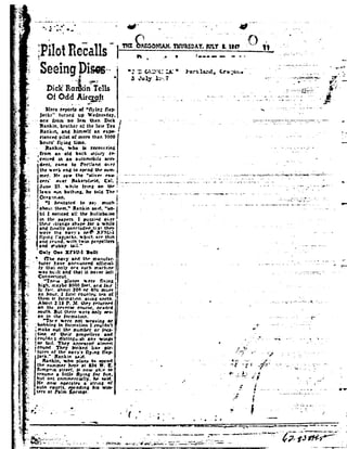 _.»
ra
e
!
92.
92-
.
,
4-
.
.
3,-.;,w'..
a
.1. 92
»_;
'5
.»
'9
up
in .
a.
-ita
-1
v
F
F,
I 4
-
3-
9a
i
i. .'
.
1
1
- 1-.
'2
1:
qt
»
t:
J;
,1
'92
~.
st
.1:
. _~_
t!
a.-
a
."
r
r
¢ ,
L
I
L .
3M
.92-
fl
rag -92
, . n
it
.7;
§-.
' ¥.
t
§PiIotRecalls 1,,n ~.a_ ______
I
T!
H
92
I
1
ll
1
1
51
"then -lrange ahape tor awhile
-92
" PF!!! RE_~1O{i1AH1HU§§Q&f!ULTl.IIQ" _ i
Seeingpisesr-~ é
1% te-
na¢1<'n<=édn Tellsh »_L
01 oaamyaft I
More report: 0!"min: ab-
jacks" _turne4 upiliedneaday,
one Smut no lea: than Dick
Rankin, brother 0! the late Tex
Ilaniun, and hlmsett an expo
rienced pilot 0!more than 7000
hours ll;-in; time.
Rankin, who ta aecowrina
Iron-| an 014 back an.iun' H-
eeived in anautomobile nrrt-
dent. tame to Pnrtianrt over
Q VLgt *5! %_- .
the week enq to aprnd the sum- ,
am-r. I-te. aaw the "aii92-er rau-
cera' m.'l.'rII-akeratu-I11. Iiat.
June 23. Irmle lymg on thr-
i
lawn Iun bathang, he told The-I
Orea.-tn.alt. 5
"1 hesitatedtn aa_92much:
aboutthorn," Rankin taut."tan-
tal I noticed all the hullabaioo.
in the papers. Ipuulee on-r 92
and [malty concluded tt.a| they
were. the t1l92'_v'a ne.QXI- .'|t;-I
yin: f!a garlui, at-burr. are thtn
and rnunJ,.vmh twtnpropellers
and Hubbytail." t
Only Onexrsu-t Iullt '
ne navy and the manuIat'-
turer have lnnmanred Mineral-
ly that nnly ore aurh anarhme
avaaht.-alt andthatitnet-er ten I
Cbnnettttut. j,
_°'Tne~e planeswere fit-in; 92
high. maybe 9000 In-I. and Iatr j
an hour. I rst rountr-0' tenall
them tr torrnatmn. gun: r.nrth.
About 2:15 I . M. they returned 1
on the reverse rnura-e. hradrd
emllh. But there 92a'er|only sev-
en in the Inrrna-tton.
"'l |v_v werenot weaving or
bobbin: In formation IrnuIrtn t
rnake nut the number or Inca-
tmh of their prnpellera and
rnulltnt atistlnzmah any wings
or taul. They appeared almnet.
rnund Theylnnlrerl lakefair-
'1
Iy Int. about 300 or -t u rnuea -"
it
I
H
w
turea htthe nat y'aIlyangIlp-AIlfll." Rankin taint.
Rankin, who ptana In I|92cnt l
the. nunrner here at I34 N.I.
t'5|mp-ana|reet_ ti now ahle In
£~ Henow operate;aatrm:nfrraume alnttle _v|ng Inr inn,
but nut cnrnmen-tally, he aaill
autn roam, mtnng Ina van-
tera at Palm prnnga.
-- - - . .- - -1-. ._-....-:'_1=. .";.1::r.:1-.;.-.- .1-;:.-,1"-92ea..'*1:*7.-,:.r~:1-Ia; "¢v:-r-"'=
O?-.22'=L-I 1"' Portia:-d, .re.';0:.a.
1 1. ,_7-tr _ r .- -M;- int-unit- rtrm-~
- --.. >~'v :92. ., -1»
7 . -a - - 1---" 1»
92
._. .._.._._ -.__..'..t
_.. " ma;-P
- -; t. * I
"_4- I-2=",..':_"s1, -- f92L~w
V- .,,.._»,,,..,,,,.. ..- .-..-,».'-,, _... ..--.,--. at _. -.1.-92 -._---. -- .-V _
,..
-r 4ta --- -_..-K-----=:-~-1.- -@a.='--an
__ ., ...__.~ V... ........._.._._._- .... -...-.._-»_-.-at-e-.--~ --.- _
.4 __,1.T_<1. _
4.. V1.-._;,¢92'-92
* t
.--..~Ia~-- e..
-Y '~"*1-IL
}
--_-.1»-
92 , _
' .92_ _"
1 .. ._..-----. _ IA;
a ,_ _ |.r..-~..|p - .r
-0.
4
4°
I-.
I_- _'
FVA;..';n-
., ,-.- 1
_
,»92.7 '"A'"92-92"' a1-
-,!,
Id: 1'J' .
. ,a. _;_;3;, _.4
»if I-
Q
'E
ail. " 1;
- t
- ..
. . , _
.., ,,_92,_,.-.. -- gu-
t-._._..'.'..._Jt. ....._4
;.i -, _ .92..,..
Tl5,:'.: _.__- ,;_~' - __ 9
 