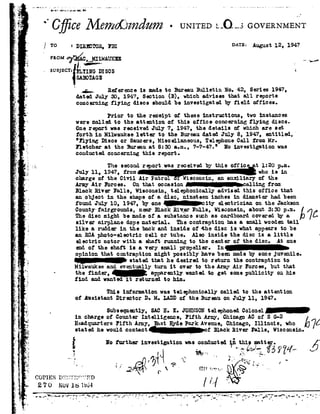 2-,
1|
-r
8
é
1-~92.
4
I
92
E
IV:-..
=,;
,3
92
/
~92
fa
J
if
I
!'ro=
5.
r
- ».... _....___..4__ ...i ..-
" l1A'~<'>A#-ur.mnrdJ.i4 H
'C]_e C6M67%0[}Z d% 2- UNITED:.-Q.__sGOVERNM
31333993. 3'31 DATE-=August12, 194'?
_ FROMeféiionztwnum_ ,_I1.-V,
. l""" E
- = ~vBJB¢T=rimzc msos 1
SABOIAGE
_;_.., Reference is madeto BureauBulletin No. 42, Series 1947,
dated.July so, 194?, Section B!, which advises that all reports
concerning flying discs shouldbe investigated by field offices.
Prior to the receipt of these instructions, two instances
were called to the attention of this office concerning flying discs.
One report was received July 7, 1947, the details of which are set
forth in Milwaukee letter to the Bureau dated July 8, 1947, entitled,'
"Flying Discs or Saucers, Miscellaneous, TelephoneCell from Hr.
Fletcher at the Bureau at 8:30 a.m., 7-7-47." Ho investigation was
conducted. concerning this report.
The secondreport was received by this offic t 1:20 p.m.
July11,1947,from who isin_charge of the Civil Air Patrol Wisconsin, an auxiliary of the
Army Air Forces. On that occasion calling from
Black River Falls, Wisconsin, telephonically advisedthis office that
an object in the shapeofa disc, nineteen inches in diameter had been
found July l0, 1947, by one city electrician on the Jackson
Countyfairgrounds, near Black .B.i'v__erFalls, Wisconsin, about 3:30 p.:n.
The disc might be made of a substance smh as cardboard covered. by a
silver airplane dope material. The contraption has a small wooden tail
like a rudder in the back and inside of -the disc is what appears tobe
an BOAphoto-electric cell or tube. Also inside the disc is a little
electric motor with e. shaft running to the center of the disc. it one
endof the shaft is a very small propeller. In
opinion that contraption might possibly have been madeby someJuvenile
~ ,S stated that he desired to return the contraptionto
. ,92- 1
1
:
a
1.
_ Q
.,, .',- i-.1-u-avg!~
Milwaukee and eventually turn it over to the Army Air Forces, but that
thefinder,_ apparentlywantedto getsomepublicityonhis
find and wanted it returned to him.
This information was telephonically celled to the attention
of resistant Director D. M. LADDof the Bureau on July ll, 1947.
Subsequently,SACH. x. Josnsontelephonedooioneia
in charge of Counter Intelligence, Fifth Arny, Chicago AC of S G-2
HeadquartersFifth Army,EastHydeParkAvenue,Chicago,Illinois, who 6
statedhewouldcontact_~n£ BlackRiverFalls,Wisconsin
Hofurtherinvestigationwasconductedin thismatter.
. 4 : ,,_,.,'15:9°!-_&525T54' , Q' 1'm
I 1 . . .
.- rs .--. .- Q»_'2__92 NTI .._. ct,-JCOPIESDY-T§Z I'I1fF .'P1D / ,7!
270 NOV161554 / '
~.92~»---t--"*~¢,;~.;,1.-"»,"',-'a':_"*_:1.5 ~ ;_"_-'.,--1.---H -._'5'-_,:1-or--_ .'.*"-1|-. . :_1" ,92-1.-f_'c.¢-_f; ;".»--|_-. _-92_,_,, '--' I . _ -. ._ _ _ -. ,
- _ J- _ "' ''
_ ' _ .' . -. _
 