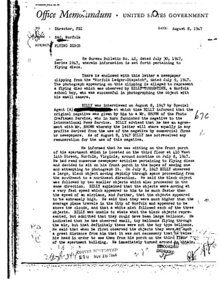 '
qr _
T. "5.
4.
'. 5?"
'j'
J.
.
P
1 "Ee -
92
/1
6
is
fr;
,1
:1 "1
3 ;-.
92
=1 " . A
l_',92 .'
-a Q
.1...' .1- ..2,
'-'- '3_ .=
Q ;
.;_V_ .,;j
w3 .
I1 , I-
,I.
1 t
0
J
.4
F
r
4
92.
L l J- .. .,_
*3r'
.1,
,-' $3
.- _.,
F . r.
~ r
.' I
_ ; ..
92. '14. J
'. _;.
.f 3.:
5':
. J
"D; 92.92_-
Q
_ _ P
.1,
+~a..-.. .- ._ ._ ....,,..,.r, r .._, ......- . . _
ITAlH92D-FDEQMX.
0 iC6 Z92/.[¬772m:l >Z126ZZ£77¢-UNITEDs~1LQrEs GOVE
Via -
.,._' f
__ o, ' ' 5". _
Director, FBI DATE: August 8, 19h?
Wh =SAC.Norfolk92 U 4 -
K 5° -1B°TfFI.Y]J~!GDISCS »
a
4...Re Bureau Bulletin No. 1.2, dated July 30, 191.7,
Series 19b7, wherein information is set forth pertaining to
flying discs.
There is enclosed with this letter anewspaper
clipping from the "Norfolk Ledger-Dispatch", dated July 9, l9L7.
The.photograph appearing on this clipping is alleged to represent
eflying disc which was observed by BILLY*TURRENTINE, aNorfolk
school boy, who was successful in photographing the object with
his small camera. .
BILLY was interviewed onAugust 8, 19L? by Special"
Agent A!~>a.t whichtime BILLY informedthat th
original negative was given by him to a Mr. BROWNof the Photo
Craftsman Service, who in turn furnished the negative to the
International News Service. BILLY advised that he has an agree-
ment with Mr. BROWN whereby the latter will share equally in any
profits derived'fromthe use of the negative by commercial firms
br newspapers. As of August 8, 19h? BILL! has notreceived any
remuneration for the use of this negative.
}
He informed that he was sitting on the front porch
of his apartment which is located on the third floor at L10 West
lath Street, Norfolk, Virginia, around noontime on July 8, l?h?.
Hehad reed numerous newspaper articles pertaining to flying discs
and decidedto sit on his front porchin the hopes of seeing one
and attempting to photograph it. On July 8, 19h? BILLY observed
alarge, black object moving rapidly through space proceeding from
the southwest to anortheast direction. He said the blackobject
was followed by two smaller objects which also proceeded in the
same direction. BILLY explained that the objects were moving at
avery fast speed which appeared to him to be much faster than
the snnar-I nf lln B1rI'n_'lQnA Antif'92I'n'l'l'92.nYr §'.|'92S|1'.{ha n'h'|Ar92+.Annnnnwari
to be extremely high. He said that they were much higher than the L;592
average plane travels in the City of Norfolk and appeared to be
above the clouds, and that a whitemist followed each of the three
objects. BILLY was unable to state what the black objects repre~
sented, but admitted that they could have been large balloons. He
indicated that he has observed small, toy balloons flying through
the air, but that definitely these were not the toy type balloons.
He saidthat whenhe first observed theobjects theywere4§§ThuchJ,
avreat distance fromhim that itwas not necessary that he raise"" /
hi: headin orderto seethem fromhis porchonthe thirdT135? g.
of theapartment building.He immediatelyturned aroundt§ oht,39__-in
i'F'~,~ : .'§- e-OED 7;. J &#-v I»' .-- '." F
. _ .IFS -n:1_rlT__Q92 1,1"!_ 92_ no-DEXED .
]_1@7% _3L £/C2 !. l;'iszmm "-r4Of !
v ,,-,__yr r---_u-...n|rp'~_-0-.--'1- - "92.. J-92"'_'-.._ _.o,,nr-,-PI;.|.'.-_F_Y -__"_-IvHg ? r -11.4 .-92-I-9292_ ,-..~", I_p-Que-'-_'?"92-I-'_-"f'4"'§-,92-q.'1 .,'1_ _ -. '- 92 - _I- .1 ._L -e
 