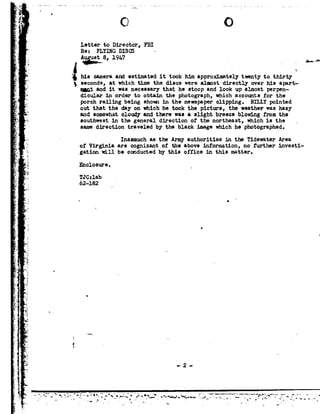 1-
J
1
.3 .-..
Q?
, F
r
K
1|
u
4-
n
92
1
-
D
55.
;-V
z .
3.
~
I
d
r
a
-_
J
:
u
=
¢.k =-$-
¢
F5:
F
I
n
u.
L
>
0»
1-
v"
.=
Ci C!
Letter toDirector, FBI
Re: FLYING DISCS - o
" his cameraand estimatedittookhimapproximately twetothirty*' 3 seconds, atwhich time the discs werealmost directly over his apert-
mnt and it was necessary that he stoop and look up almost perpen-
dicular in order to obtain the photograph, which accounts for the
porch railing being shom in the newspaper clipping. BILLY pointed
out that theday onwhich he took the picture, the weather was hazy
and somewhat cloudv and there was eslight breeze blowing fromthe
southwest in the general direction of the northeast, which is the _
same direction traveled by the black image which he photographed.
Inasmuch as the Army authorities in the Tidewater Area.
of Virginia are cognizant of the above information, nofurther investi-
gation will be conducted by this office in this matter.
E-'1closure._
TJ C :lab
62-182
U
O
4_92
$7-
-2
. 5- .,,
- vi
4
II -.
92.
--A-e
1I
I
Vs
92
_P
1- 3
,_ 1
;2-
__ -t, '---_92.__~- _- -__ '_».92_---.1. - - =.- -- -I. - _-----------_-e-.-.------_-.-..._..-.... '_...____, __ _ _>
~ - '" .'-''~.-'*~~-"". -- '~*--,---.r--o--..w-...-1,v"- --._ -- t1" -; *': .-'.-P -r .
 