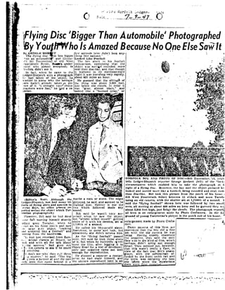 -..._.¢.... _ _ __. -_....._.._ ,__
-,,"
92
»
. fl
..10.: .iio:':i"0i.l: godor._
.1 LE .-,,_ _.-_____..71'7_..2'IT-i i|:-5'5
n i I
[FlyingDisc'BiggerThanAutomobile Photographe
B You1il'WhoIsAmazedBecause Noone ElseSaiiitI-.
P
1
a
u
K.
,7 if-J _4
1i
._" 92
._ ,4 .
,-
k.
i.
.6::-_
Ev
A
:.'
~' _.
|..
L;
.lo=
lly :Eo|:<;|-1}n~:n :"iThe fi_92- lugdisc aslots higger
ham an auiomohilf and i5-_92-oar-
liri iiii Tux-|~eotine,=;of4:0 West
fourteenth Street. d-ooQ'&»uocler-
~tanrl whv almost. everybody in
92'orfolk didn'tsee it.
in fact._92s-hen he came -to the
Ledger-Dispatch with a photograph
h:- h_ad taken of the object. he
it-enter! to why the newgna
;10i"5 hadn'tairearlv taken/apic-.ure ofii. I thought _92-our photo
qraphers were fast, he told a re-
'r0t LQ'l".
" "T7 92..92_.~r * M-1
.s? £& f
§¬ ; ii ? Ia '~,- .4 I i-§ i-2: in
,' ,'' -_," @1.!;E;.92;.'-'92.-=5 --'-f"# ?; i*i¢i'-- '. ,='$'§ i:'I'"i-3:';'a*.R =¥=:.¥=»=.. - -" <,;5sw.-it -._- -.'1 ----.. , -.-.-:=.- =l. +1- - n-P. - '.-tjf e := ,_»_._:; _-,
§.;'_.Qg__- Iv.- =_.j§:_ ~ .,-". ':4892 ,. _,E_,:;: _::- r._92-_~ _ _;~=;.t:- _..-,_/ - -< 'AQ "*° '-.', 4-. __:;~ ._
- W-~
5
J.
.
r
c.
.3
i
_ J
-1-a.
I
r,§.
1
.-
All
ii
/.
".'4
.i
HZ..
I
I-'11
..'..~.
ii
-2
1
4
], 92tI1: '|'-Di!-t|tlllt']1 lliishncl|n||n_92 re
Ports 01'[lying dlswn and I|'llll'CI lIn
l'l'1 lI|- days,no olln-.r |1I |-son rr
|||Il'|l .|. 14¢-rim-:the ohjl-rt whichTur
rrnllnc ||iu|lugra||lu~d.!
However, ilillsaid he hail done
~ili |ll. fast.1ll092 ii'|;{ himselfshortly
1el'oi'£. anonTan-stl~92' 9292'i"'"1"
-nullon his front. porrhand saw
the large pl-a_92' object.roekln
ind spinninsz like a football" and
-omim: fromthe li°Ulh9292 EI e
lo ll fl inst returned fromSum-
Ili92 i at-hooi classesat l921Hur_V. he
'a||l. andwith all the tail-1 about
'1' tingsaucers," had gone out
92- i.his camera tolea ifhe could
i .»g i=ati|cer.~=." hesaid."Tho big
too llirture ofand the two
.|ti.lt- ones that came hohinri it a
4- onytlilng. -_
"l lion ! set"wl1v ihev rail liimn
'1 R 'D
»
to ~r"-ti ii. 11" ,-»,;~.§92.l~;.;¢'>.;;- -£5 -;%5=;.1. _*~;gg,~.-.--=.'-.;.=;: -lx§?'f92:.*I;'§. .-92-__;;»:;"h $-
'1'-.v~ 4; -'~-' .;~.'wt"~...?".~=-#-;~---..-..-.o;-IF -- =i-~'1. +1 '§ ='=-"-':'1"~.':=. -'-.*'»'~:'~i"' "W»i'=. 92-1.-_*=.? ---'
1.ri=i --iii"?-w"'?ol -1-1..317 -. e""7$é.:;;.=t_:; -. §,_;.'_ -1}:.H;-5.f:_.__;__ - ,3,I,3:-Iv _. 2"2.?-=- ..2?-:i : 2i ¢~i.,,' '-". '., 5::-i-I ii-" .l.;'F4-Ii" 7i I .-
--. 1 ' . - ..<,.jgAr-::§|%~1Qé;-Q».-,.__.-V...-.<7.-.-_-2 --; .o.=$-_."7
,
. .e t
_ - iit o .3 .
'_ r 7,: el= -oieii ti -1 *."@=<- at - -~...a
-- ea; " "
- iiiii "/ '1 ;
..' -: - ..'
'-- ~i:?".' ~.$'7i ="f>i"t-=4.-. en»~ " i $.5 -~Y ~ ~e ~
. 92r >-..e T,,;-t *-" - . .
;
._-.':
" - I..=$...._..-"'§I*a»r$ ?='->;- :.~.;_= i! i.-
thing like saucers." '
[,ooiu'd liikcI- notbnll
IThe bov siuek to hisfootball
comparison, explaining that the
object was sortqif rounded. more
oval than disc-like. and that though
it wohbled in its northeaetward
flight it was traveling very rapidly.
about 600 miles an hour.
llama?! of- He guessed that the
the thing was about
just belowthe1clou is.b.. twas gray, arnos
lookediike a burned
in color it
lack," ind
crisp, or
' '*-§='<=5" 'W "*5 : =~ I_;--;-;;-.- ~ , - . -<0 -92,_,;,-$5.1I.r_,-.*.1- J-'-.; -.;+ .~
-- E - '
.-_- ._'l.-.;-_?§-s <"m_,j ,,.- "- is it I
=. ii;-*-.,._ {__ __ ,
=. 3 ;
W»
- -- .I'/mi r
iglittered. hesaid. andseemedtobe
trailing dust. Neither it nor the
two which followed made any
sound.
Bill salcl he wasn t very sur-
nriseri whim he saw the object.
ihut "almost killed n1_vseIf" getting
isitols ofit with hiscamera, set at
moom ofa second. |
lie called his18-year-old sister,
Josr-phine, to come and look. but
appareritiy shedidn't believe him.
Asthe "flying football" passed
lover, Hill said he took three shots
iof it, but when he hurriedly c92-vei-
oped the film,after it- gini it to
Oinev Roar!for avial oiideveloper.
onlr one negative came out well
enough for reproduction. i
lie showed a reporter a contaeti
printhe hart made himself. and
|,; | m--5 you-, _,92|||,oug|, qhcmaybe a rock orstone. The edges
f-1
the picture reprodueeri here is an
few seconds inter didn'tlook loy-
5.000 feet.
I
t
f
1
ll
Ll
. 1__ _
5'
' '
< ?i;'
.1 - .
' 1
-n
4
-K -
I I I 92
I
4, "' -vim v »
nlargement madeby Photo Crafts-Q"
i é .
Photo experts of this'firm are
con ~'im'cd thatthe hnv lid a fine
oh with the old camera he was
sing.Having closely cxamlnetl
he negative. thry said the only
law was in U'Iekind offilm, which
perhaps didn't.bring out enough
detail. They pointed out. however,
tat this wasnt reaih a flaw, in
raph.with the comparison af-
ided by the fiont porchrail and
e trees. was ceitalniy the best
1 ' !_.
view ofthe fact that Bill's photo-
Fo- ' -i
h I
___ _ I ." ;_ '___::: one taken since the mysterious I
dim-.5 . _.92.H.Ftn...» ...,...-...|.,.t =-
92 92
-L. gt, ;§ i""Pr"i|- '", l5'1- it Q ::.- . 1-_A ..-> _ --_ -,-;;r-._..~. -_;_~.=.-4, -_;1,; ;- ._ __,;.f:. ,;_- -.: 'r'>~
§_? ;'°é-: §" "-'-. - .1. .-,~,f| f _3_14 -_.;<;-&#if -, ;l-:'-¢
"-="*"';;'_3 .i '-'>~"-1 -"£13.- t ,f~¢' iii :.'. - Gil?;"*;*< -"ii *&#ii-
.
.3 |,
r e " r
M;
- *
vt/,
. __. .-a
~ ': »-
4 ,r_ ' ~ . .
-. - .me..--
..*". .-or Y»
. ::.
5i"i ;>i".-_-. '4.,!__'§é:'*923
.Ii _. -
F9 if.." - ?:=?: 5: -53 > ¢ .<i-. v »
Q" '5.-. "
1. -" '-*5"t 5'
. ,
'.4'" ."52"' "H "$1.
1".1- ='.-=-;.-=:-
. ._..92Ir
- e-
91 --l-soni "WWI ;.~ 5:if:
. _ .1. - .2-
< 3 "
xi".
"" <5. .-Q. .- :'-E-'-:-:'-i-':t*'-. ~':e>.1'--=.~.v=~.1.. .- M ~ - M3""'- .41 » '
- =.$E_'= ;-,~..-_r- "l§
1;.» -"E-" "-'~I-- .;- I92'"" =..-.. -"ii-s.'-" '.-'3i"92
Hi .£41,.7.
.- 3%
'--.:-;,;..- -gr».-ii-;,;v;<;;£$ of:;,;=:;_.~ l--5l 1.-1-'5. -_-.}llg.---;-.--.__i..;=§---.;,;,,1.9V_. .
.»'5? - i?* ** -qi"£i-..-'I%¢- .° ,1 |'-. .- It f" ,, F . h
i- if J
I920R.I-FOLK B01 AND PHOTOOF l7IS Bill Turrenline. I3, -lgh
tells Ledger-Dispatch 1-eporirr George llerherl left! of'iln;- lot
firrunistanrml 9292'hls'heliahied him to take the |:boto:|'n|1Ilat la
right of llflying film . ]'Io9292'e92'vr.the Ito! said the ohjert |iirtlt|'rl|hr:
looked and moved more like 1football. lreing rounded and oral. rothl
titan disc-like. Bill lookthis picture from the porrh ofhis homo i
410 West.Fourteenth Hli'cl't between11o cl0rk and noon 'l |
using an ohl vamrra, 92rllh- theshutter set at 1/100111ofat second.
sold the flying football shown here was followed li_r two iiiiii
ones, all moving at about 000miles an hour and he guessedthey wt
nhont 5,000feet high. just bclqfv the clomis. The |92h0l0|'{|'.&
ed hero in ||n enlargement mode by Photo Crnftmiien. In the Io:
ground of youngfl ||rrrntine's |Iit't.iIroistho |I0l t'h railofhis lmlne.
f
it "i 7"".
i
. ;
l
l
-
Bi; ~"~92t .ti
' "' "W jii ' '-' _"i" "'-'"i '- " "&#
 