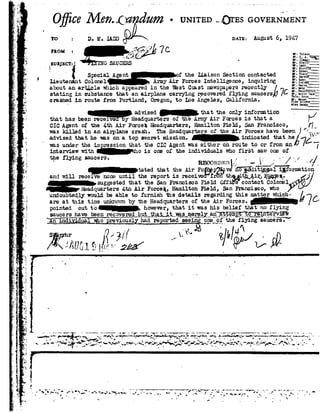 1
e
-r
L
u
0
.,_.
5
¬
5;.
II
I
an
0
-»: -i
Z
'5'
A
W
,1
-e
92>
a
1-f
t-5
'1.
1
7" -.,'
*.' ..
-Ii -e
,,,- he
aF I d:
-on7
-- ei;
J
' vi:
.92'__
_ -1.9
. - .1:
$-W.
.,.
' L:
- ti
55
Oj tZ92/I¬77... }>27¢dum-UNITEDl rss GOVERI~lM
to D. H. IADD cum August 6, 1947
70. r oFROM :
__ _'1._ _E3, .
lavlh
use
NlchcliiRoam 1
Tracy "-
Chraon "
Egan '
Gurmi _ _
l'L|.roo
siucsns __]SUBjEC l :¬
'g Special Agent1" the LiaisonSection contacted
Lieutenant Colonel Armyiir Forces Intelligence, inquiring
aer" le winch e. ared inthe West Coastnei papers recently '.::5;about n tic * sppe
stating insubstance thatan airplanecarrying recoveredflying sauce:-shhi wégcrashed in route from Portland, Oregon, to Los Angeles, California. W-=1-=1-=
:1: .-*::.a "_
advised _ thatthe only information . _ ,
1"
,Fl! /
that has beenreceived By Headquarters of the Army Air Forces is that a
CIC Agentof the 4th Air Forces Headquarters, Hamilton Field, San Francisco, ____,
was killedin anairplane crash.The Headquartersof theAir Forceshave been W},
advisedthathe wasonatop secmt mission.indicated thatheé 7L
was nnier the impression that the CIC Agentwas either on route to orfrom en-- .
interview with cho is one of the individuals who first saw oneof
the flying saucers. . , IIt _ :-
' RE00Rnr<:n /, - '--
_tated that the Air Foeggsggvoz§:'Fdit5.E293l i1form
and will:ecei'ir'e noneuntil thereportis received"Ir6nT t-h1§ ,t]1_gisuggested thatthe SanFrancisco FieldO.ff'econtactColonel
[4 7
I
mrwrs 4-tn Air Forceh,Hamilton Field,San Francisco,whoyndoubtedly would be able tofurnish the details regarding thi matterwhich-
u
areatthistine 1.u1_1r_no-on byhe HEB-.dl'J,_1i.'1I't@of theAir Forces.
pointed out to however, that it was his belief thatno flying
saucers hagebeen z'e_c0v§|§§d_13;l1 b_,, §1l_3;I»__§=1':_ EB~_§_B1§I91y__3£1:§
_ §nf_:@d_i §.ugl;jr§o prejr;i.ous._ly_hadre_por l:e£i-_see_i:¬_§:§e_saucers. "
-u -_
92 ..o
__. .. ----_--._-. _. ._...-___..--__-,-.- ...; ?..___r_ -_...,_ _ T_f _.._._. _, .____',__,__.._._,__._.{,_____i____.,_ __!_,_,,,_____________,______,_____'
__-*3 --A-. ,. .-un~.'§92-r :.,,po'.. ?-ti. xf? ~?w c_,.,_.,_,-.
VII I 4,__' --."'92F '7&
~"-'~.-r- ...."¢-"'-.""l"-1'" ~=-oo.; ,.,,~f -e .-.=":.~ ..1- ~*""=';-., .-=.',~f_=,'-..-=1» -'92 _p--Ir
 