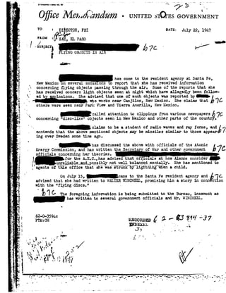 ,;.
,__'_
~'
.1.
f'__
, _
1.
A .
».--,
Yr
,;_-»
i.
ls
I-Q
1
$3.'3"
-a
2- s
4
..
-5
, E. . 9-
_ I
»=.-_-_I__
,.
,g
- 92.
-
. _,-
,1_.
4"-
A
3
. ,7
<1_.
"I
r1
3.
i
4.
_92
:11
. '|92
he
_L ..,
Lv=,1'
'-_ ..
924-
. 1 .
92.
.e
~.
st?.
._5.
=,1I
e
. ;,_
".
III
,0
n
srmmnormnnnu . _ 92 - -
7 _.
n-HI
Ojjli a?Me¢,so§;zndum-UNITEDs1Q"EsGOVERN
T°=nr mn,FBI on-*1=July22,191.
" F°gyc,ELPASO- J__ _ ,/ .
-1,/SUBJECT} 67C- 0.3g FLYINGOBJECTSINAI .
<| iD-
has cometo the resident agency at Santa Fe,
NewMexicoon several occasions report that shehas received information
.'~concerning flying objects passing through the air. Someof the reports that she
'_has receivedconcern light objects seen at night which have allegedly been follow-
C ed b lesions. She advised thatone of such objects was reported byi
whoworksnearCanjilon,NewMexico.Sheclaimsthat1776
- others were seen near Perl-: View and Tierra. Amarillo, NewMexico.
calledattentiontoclippingsfromvariousnewspapP97@concerning "disc-like" objects seen in NewMexico and other parts of the count .
claimstobe astudentofradiowavesandrayforms,andé
. contendsthattheabovementionedobjectsmaybe missilessimilartothoseappe
ing over Swedensometime ago.
hasdiscussedtheabove withofficials of theAtomic
- EnergyCommission,andhaswrittentheSecrets.ofWarandothergovernmen
officialsconcerninghertheories.;92'fortheA.E.C.,hasadvisedthatofficialsatLosAlamosconsider_L Hu:1re_J;_i_B.ble_Bnd_p0§s_iblynotwell balancedmentally.Shehasmentionedto
i agentsofThis office that 5111; ss"'5¬i-HEi?6y"11g tHih§*§¢Hena child.
OnJuly15,_csme totheSantaFeresidentagencyandéqf.advised that she had written to WALTERWINCHEIL, promising him a story in conn ct on
with the "flying discs." -
B !C TheforegoinginformationisbeingsubmittedtotheBureau,inasmucas
haswrittentoseveralgovernmentofficialsandMr.YJINCI-IELL.
0
62- I
'r"ru?c£15%° RECORDED@5-"" 3.74""37
INDEX-*1-:1» ; *1 -. _;
.! ' '. "'I
- » _3S L .'r L .,,'.|l,, . V . - I
1 i I H. ¥
_ L r'!/
' .4
 