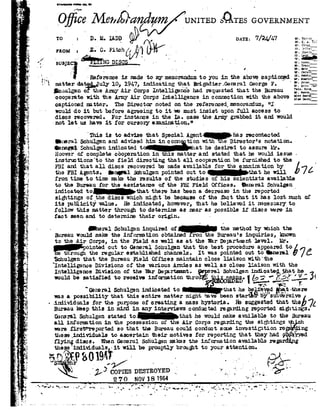 1
1
$ -w
is
fit
"2
..'
'92..--I
r.
y.
..i§<$§
.
I
-:
-¢'
_,
.
.
2
I
'2
2
..
A
3
-C
.
up
:_ 5-"
3 »
.r
>_
_*§
s
LI
If
_,-
-92
1-2
-a|
_.
~ }.'
I
'i
-1:
,,.,
. N
o
19
-1
..n-
ll.
-u
we
-15
-~
¢
-1
_92
92.;,:
,;.r1B92
: 1. .
V
u
;:.
1' . ,s 1/ -<-
'./_ $13135;%NG DISQ§_____'.- ._ _
Z
Iraolanbnlieqllmll _
./-'§a-I - ., ~
O t Me1,zQaUNITEDsgrssGOVEBN
TO2Dyna V DATE: W
' mom:'E-mG-Fiwhlfr .E
-= .
Y - _r_ na-or
rs-
:__ - '''-Reference ismadetomy memorandum toyou in the abovecaptiorgd
-'~92 matterd-e'bed_Jnly io,i947, indicatig that Brifga-dier.GemralGeorge r.
cnulgen ofitheArmy AirCorps Intelli@rlc'ehad requestedthat the Bureau
cooperate withthe Army Air Corps Intelligence in connection with the above
captioned setter. The Director noted on the referenced memorandum, "I
woulddo it but before agreeing to it wemust insist upon full access to
discs recovered. Forinstance in the Ia. case the Army grabbed it ard would
-not let us have itfor cursory examination." _ _p
ls
H-
if
To
I0
'Thisisto advise thatspecial Agentvhasrsccntacted
Qhreral arn h@ in connection with Welgirect-_or'snotation. w
Uenegpri chulgen indicatedt lat he desiredtoassureHr.Hoover of complete cooperation in is matterand stated that he wouldissue i
instru:t'rons'to thefield directing thatall cooperation be furnished to the
FBI and that all discs recovered be made available for the examiretion by
the FBIAgents. Imp-a1 Sohulgen pointedout to that he will
from time to time nake the results of re studies of his scientists available
tothe Bureau for the assistame of the FBI Field Offices. Qeneral Schu1@nk
indicated tc_tI-rat therehas beenadecrease_in.the reported
»
! o]son_ _
. . 'E A
Clogg
1:-m--.
.T1a92
Laid IBorer.
Trlc
llmr
Clrs
Hcn
lnnrord____
Jones
. .i.~-__gHJ|u- .53
Room
Noose
1 .
rm]! Bcahm
H18!0l.'92d§&
£7!
sightings of the discswhich migrt be because of the ihct that it has lost much oi
its publicit-y'Value. He indicated, however, rst he believed it necessary to
followthis matter througr to determine as near as possible if discs were in
fact seenand to determine their origin. _ -
_ Qerar Schulgen inquiredor? the method bywhich theBlreau would make the information obtained rom the Bureau's inquiries,lcnolrn
to the Air Corps, in the Fieldas wellas atthe War De12Brtment level. Hr.
inted out toGeneral ocnulgen that the best procedure appeared to
Eth|r0u.ghthe regularestablished channels.It waspointed outto ner-al"'Schu1gen thatthe Bureau Field Offices maintain close .l.J.B-15011 w:|.tn'tne
"Intelli nee Divisions of the various Armies as wellas closeliaison withthe89
.IntelligenceDivision ofthe I-erDepartment. wmlSohulgen ind:i.catahewould besatisfied toreceive informationthrop'n rsgs!.by -I ;_.-§ S.1 $131._ *1'2.
 