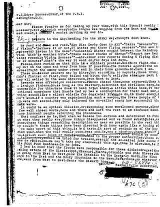 L
¢92
.-
=
e or
L
t-s_.
, _
F-..
.-
F.e
.1-
2!
92
g-
_¢
..92,
Q
it
I
a
E
Q.
.1.
F
"1-'
W,
1-
;_~,;,<-Q Jul? D1-n154'2.
r.lr.J-Edgar neever.chief,ef the F-B-1-
Q
,_92
IF: .
75., ii
r
I
z
?
1:
5.
i
L-92
75:.
-_
..
'1=
if
6.
fr
-1
'1
;?
Ii
-".
,-L
__.i
.in
1
., -,j
.'=»=..
nu
_n.
>;_-1
wa
1t
u_,-.
-at
er
:1
i
4'
-_2§J
_-e
.
G.
JashingtOn,D.C.
Jear S1r;Pleaseforgive mefor takingupyour time,with thisitem.It really1
necesBary.YQt,a hougheverybodys tonguewas waggingfrom the East andtgg
Jest ooast,1cUb¥H 't re istPutt1n8my°BPin
.{%j%v%? Saicersin the$ky.He&ding forthe MilkyWay.Funny?l dentknow.' ..
we read and; in and resd."Sky Disc Derby Opento All"- Calls "Saucers"Tr:
of Vision"-"Believe it or not,27 States see those flying saucers"-"Who sawltl
Jauc9rg?4O statesinthe Game" "Celestial Dishessought betweenthe Raindrop
Find 'Disk'isweather kite"- Disks called chunks of Mirage"-"Report new Red
?lanes resemble'Flying3aucers'".-Air-liner crew reports seeing 9 flying dim
Por 12 minutes".Thst's the way it went on,for days and days-
Please,dont remind me that this id amilitary problem-Soldiers fightniheh
emy outin the open andawayfrom home if possible.The FederalAgents the un.
1eroes!fight the enemy under coverand in their hone grounds.So-Here I es;
These so-tailed saucers may be kites,but according to reports,tnese thing
iidnnt flutter or f1Q3t,thay sailed and kites don'tsail,the stsanges part i
they all sailed in the samedirection,from West to East.
Rewards wereoffered,no collectors.Phanes chased them,none captured.They h
.0 lsnd,no finders.so.As long as the Military,Seientist and Civilians deny,be
nespomsible for this.were does it lead t0?An enemy-A little while back,it was
:entioned somewhere that Russia had or has acontraption for their next war,e
ttting sound like asilent whistle for dogslwhat ithtarto do,th their enemy,J
ion't know.1f acountry was experimenting such aweapon,the brave people of 1
7.s.were not scared-They only informed the so-eelled enemyhow successful the
zsntn were.
lt could be an optical illusion,or;supposing some unwelcomed persons,p1an1
.few well chosen words,here and there and left the rest to an confused mind.
jhese innocent people reporting the phenomena; .
What confuses meis,that whenwe became too curious and determined to.finc
,ut whatthey really are,those things disappeared and we found substitutes,ce
* ibli d i ti ib e real thi
homing pi
Pthe boyf92 nl'92.'92 92A _ . . . II .r-:92 ALy g|5¢,J,;9292JQyw; u91, uhhn-no Uni--I-AA5,n-I-1'I-" U!U9292-ll UVUQ Ulow; Uwas 4.92-Ion-bl-Ayq-I-I 0-mu;wi-
ried WOLF.Whenthe wolfreally came-Twassad-He,was sniceho .The{§houletew,against such jokes or ex a 6to the 9OH be con
, PPQPBP Buthoriti Hu b _88 ihB8B ct8 0 l » utried for treason,evenifthe so- 11 'r rdicules.w ' I08 edJoke s y
is POOHPOOH busigeg§?i:ggkgo gy chanceB'Atthis a5° T1m°1 51° -MBgf
I had in mindthat the floodswereres b
ushing Watersof the Hississi ii penal 16for thesed13k5 m1Pege_ ' PP Mssouri Platte Col ben goi .from E t t ' '» um is and Ohio R1
;ites.&hese th ngs resem ng escr p on as near as poss le to th
:hycouldn't these things have been directed back home againlike a
m'I92'92Pl1.Pah 4- -F -92- hie +1-H-nc: inha H+nn+n-1'-P an 4- 111- vlnm n q rn
 