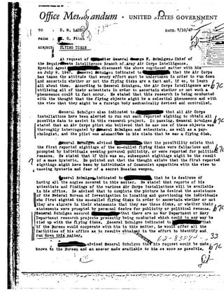 *-
- 1*
-w
i
r'
2
vZ
Y1,-
h
, t
QZ ;
P_.,1
._!
-L :
K.
.,a
F
,.
r'
p P
*., »
1,;
--'33;
.-l 5-
»z
'4'.
1._
"IFIn,
.1.
"4
1.1
-E
.&
--Q
I-.
av
1--I
=3
4
=¢
_|
i
,4
*5.--4
_w
' ii'1.-.1
. ZI
,
-2
>e
'3
-t
._
or
-3
.
'1
.,
-".
,.
3 .7It
'_,
Ornnnmrunusn .
O iceMeadikzndumII/i
To i 'DeMeLAD .
.
=I
- non = I G. teh -3,-
susjscri FLYINGDI SKS
i Atrequestof IdiomGeneralge1'.i-SctnalgeneChiefof
the Bequir eets Intelligence Branch of.Lrmy Air Corps Intelligence, " i:E=
Q-_. W 1 éyn i
_.-
°UNITEDo'1 1&GOVE1}
DATE:7/10]
1 , . .. oi.
_;. .'. :.f .
92.'.J |4I1- Z''.. .:::.: _
I . ;=en<io:. _
I: . ier.|..n. .T:.
'Qulnr73.1'
s. I-.:-2: "
I.-35!: ___
9zncy" " "_
Special Agent discussed theabove cnptioned matter with him
onJuly9,194 .Ilneralseeuuenindicatedto thattheAirCorpshas taken the attitude thatevery effort mustbe undertaken in order to run down
end ascertain whether cr not the flying disks ere n fnct nn t ii so, to lenrn I
ellaboutthen.AccordingtoGeneralSchulgen,theAirCorpsIntelligenceareéVC
utilizing all oftheir scientists in order to ascertain whether or not such a
phenomenoncould in fact occur. He stated that this research is being conducted
with the thought that the flying objects might be a celestial phenomenonand with
the view that they might he a foreignbody mechanically devised and controlled.
-i enernlSchulgenalso indicatedto that all Air Corps
installations have been alerted to run out each reported sighting to obtain all
possibledatatoassistinthisresearchproject.Inpassing,"GeneralSch:ulg-statedthat an Air Corpspilot whobelieved that he sawoneof theseobjects was
thoroughly interrogated by xeral Schulgen and scientists, as well as s. py-
chologist. and the pilot was adamantine in his claim that he aw a flying disk,
.
" 41-,-wit Q-mu?-.. .3...-s ...-.3 +1-ms +1., -"teal
aqsa-4. i snllavu clan-vrgnuu Ul-ll9292lvest yuslusns .|,l|'lrQHQ* Q anA-I] DAA-DIG ILL
thefirst reportedsightingsof theso-calledflyingdiskswerefallaciousand t
promptedby individuals seeking personal publicity. or were reported for politic
reasons. He stated that if this was so, subsequent sightings might be the result
Q oi" e. mass hysteria. He pointed out that the thought exists that the first reported
sightings might have beenby individuals of Communistsympathies with the view to
causinghysteria.andfear of s. secret Russianweapon. .
QneralSelmlgeyindicntadto thatheis desirousof
hnving all the
scientists and
in his office.
oftheFederal
I
findings of the variou
if the pureau wouldcooperate with him
facilities o{___hisoffice as__to_results
run'do_f_n___th_i_g__n_nt_tg;;,
QDL
angles covered in this matter, He stated that reports of his
Mr Corps installations will be available
He advised that to complete the picture he desired the assistance
Bureau oi Investigation in locating and questioning the individuals
who first sighted the so-called. flying disks in order to ascertain whether or not
they are sincere in their statements that they saw these disks. or -whether their
statementswerepromptedby permno.1desireforpublicityorpoliticalreasons.bvt
F snersl Sehulgenassured_thnt there are no WarDepartmentorNavy
92|I!spnz-tnentresearchprojectspresentlybeingconductedwhichcouldinanymybeIlitiedupwiththe yingdisks,_GsnerelSchulgenindicatedto_ths.t
Q
92 in this matter, he wou1'd'of1'erall the
obtains;in theeffortptoidentifyand_
1| _ f -
 