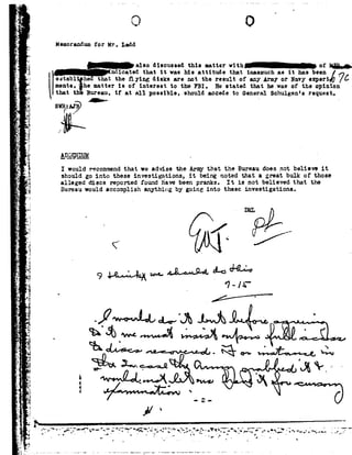 _ -
.'_,
_.
1
-
-1
92
>-
¢'.
R
r
.3;
J_
. T>
1_ _
'4
r
92
e r
r'..
z 92'
a .
.- I
E -_.5.
.=
I
TnI.!'2.
I
J i
,»
'_s.=
_t._
_?
I,
92
92.
|
-n
.1
.é-
,It_I."
-5.
_-.
». -
~:92.,r
92l'|
pw
.*"
"7:
ii
5'1
_ 5
2.3.
i
.1
Ye
-R
H
*2
F ?
-2
'1
.r_;
£3O
Memorandum for Mr. Ladd
a.1so discussedthismattervith_ ofQ;ndicated thatit was his attitude that inasmuch as it has been
establ'h.ethattheying disksarenottheresultofanyArmyorNavysxperié76
msnts ihematte;isofinteresttotheFBI.Hestatedthathewasoftheopiniothat the Bureau, if at all possible, should accede to General Sohulger e request.
S F=~?z I
e1>2F;N__1>vM . t
I would recommendthat we advise the Armythat the Bureau does not believe it
should go intothese investigations, it being noted that a great bulk of those
alleged discs reported found have been pranks. It is not believed that the
Bureau would accomplish anything by going into these investigations.
- DEL
9.l~E~.MQ/fi=.! |»-4...¢Jt.@»-c9-d4-=»=> @*'-'7-ls
. .};_/____e__
4*4 <Z* .
z Q" .:,4,,.."." ".to :-~
 