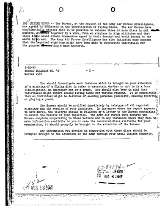 'V.
',a
*>
11'
_e.-
- .
1;_
ii
-a
-3-
:-
P
L~
I'o
I .
F:
K.
_'V.
I
e
_ .~
2?5.
f->-1}I 92.
1,.
1 .
s92
K
1
,1:
."-1
A
'
~<4
_#:3-. 3
»--5
H?
32?
.1
V--3
i
92
PIE
3
e.Ln
,1:
L.
1
r
|.._-
4_E
v:_-
_..§{
,7
r .1
~
=8
f
n
sf .
5? '_~92-}c.92C30 V
92
92
0
B! _1g'_I,g_1;x__g._13_i_s_g§ >_--TheBureau,at therequestof theArmyAir ForcesIntelligence,
has agreed cooperatein the investigation of flying discs. TheAir Forceshave
confidentia. isedthatit ispossibletoreleasethreeormorediscsinoddtui-
numbers,_s.t togetherby a wire, from an airplane in high altitudes and that
these di s wouldobtain tremendousspeedin their descent and woulddecendto the
earth in arc. The AnnyAir Forces Intelligence has also indicated someconcern
that the '_-portedsightings might have been mdeby subversive indi* ls for
the purposeIn-restinga masshysteria.
730 W
BUREAUBULLETIN N0. 1+2- 2 -
Series 191+?
92
attention ___
l Q 92v92nn
You
A . Q -!.-<kd--Iv92--
should investigate each instance which is brought
as a $J.L,u92r.l.LLt',of a flying disc in order to ascertain whether or ne J-5e -....
fide_sighting, an imaginary one or a prank. You should also bear in mind that 92.
individuals might report seeing flying discs for various reasons. It is conceivable-92_
that an individual mightbe desirous of seeking personal publicity, causing hysteria:
orplayingaprank.' ,-II. .;iI
- The Bureau shouldbe notified immediatelyby teletype of all reported it
sightingsandthe resultsof yourinquiries. In instanceswherethe reportappearsE
to have merit, the teletype shouldbe followedby a letter to the Bureau containing Q
1n detail the results of vnur inouirias. T115A nv Air Forces h V ass d. th U--.- .._-___ ...- _-__--_ -_ _,-__ _--,______. .... __.., ___e __---e was iquree We
Bureaucompletecooperating in these matters and in any instances wherethey fail tof
make information available to you or make the recovered discs available for your g
examination, it should promptlybe broughtto the attention of the Bureau. ff
|
. . - ..- - I 1- --1 1| 51_ _ 92-I|_I|92.
any mrormation you develop in connection with tnese discs should ce
promptlybroughttotheattentionoftheArmythroughyourusualliaisonchan[
|
Q
 