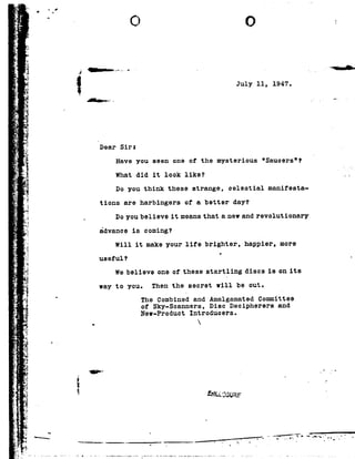 4
it
s.
.5--r
1%:15
'3
._1r
._.&2" ,
w
J
._;-<3
0
.3 {
=-
>_
u
r;_-
r; 3
my
!-
E
,.
F
r
1
E
1
7 .
0
Je
4
¢;.T ;.>-
.--
.1;
1
"3.ml
'3:}
.,»
9%
Tm
RI
-.
2
V' wt
H
92<
.1?
I
I .
~0 0 r
; __- Qi
1
1 :
2
F47 --
Dear Sir:
July 11, 1947-
Have you seen one or the mysterious 'Sauoers'?
What did itlook like?
Do you think these strange, celestial manifesta-
tions are harbingers of a better day?
Do you believe it means that a new and revolutionary
advance is coming?
will it makeyour life brighter, happier, more
useful?
U
We believe one of thesestartling discs is on its
way to you. Then the secretwill be out.
The Combined and Amalgamated Committee
of Sky-Scanners, Disc Deoipherers and
New-Product Introduoers.
- 92
is- - v
w
ENLL?5URF
 