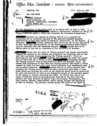,-._ ,
F -
>_4
1_I Qurn"-.|-munu.v--
1
1'_1,
Pr .
_ _-3
.Ti i-'54
I F
I,
=3'or;
L1
{J
;.
.-.
"3?
3I>.
- 92.':
-1
. 74
E
1 "
j
'.=3
-.
i
_-i -
I.-
92,1 {'7_
*1"t .
'4V.
.- 3'o=1
rG
.*_--,
. D"'
-oo5,__, LP
5
Q.
I-
1|
V Q i c?Me1.,,@ndum-UNITEDQrns-GOVERNM
I
-r = lnmccron,FBI v_A'rB=July1a,1947'
on = SAC, new mm
4..._..._ .
svnxncn ""mrmc _;s.I.ccnzs
p 1_ nmmwno-cumr,
J. smmonc, coxmmcrxcrrr,momm
[X ATOMICENERGYACTmi iIF W 7 77 W W7 i I
For the information oi the Bureau this is to advise tint on July 7, 1947,
Stamford,Connecticut,appearedattheé7CgtamfordResidentAgent :officeandfumishedthefollowinginformation:
_p1-efaoed his remarksby statingthat he is a scientist by
occupation and is currently employed at the American Oyanamid Research
LaboratoriesonWestMainStreetinStamford,Connecticut,inthePhysicsé7:Division, £ urther indicated that duringthe warhe wasemployed
at HIT, Cambridge,Massachusetts,in the Radiation laboratory which Labora-
toryisconnectedwiththeManhattanProject,qadvisedthatheis
thirty years of age and is a graduate of the Univere ty of Ariconeo
- h.-atatcd that the topic oi "i l;,'imcancers"hadcausedccmidcrablc
common!andconcerntothepresentdayscientistsandindicatedthathehim-
self Ind s.personal theory oono rning the "flying sauoers"o Prior to .-<-
_ advancinghisowntheoryod remarkedthatimmedatelyaftertheconclu-
sionofWorld.WarII, afriendofhis,d allegedlyobserved
the flying saucers" from an observatory in Milan and Bologna, Italy. He
stated that apparently at that time the flying saucers" had causeds. little
commentinItalybutthataftersomelittlepublicitytheyimmediatelydiedé Coutaspublicinterest._stated thatit isquitepossiblethat7 _
actually tho Elmog canoe;-e"could be rodio controlled gem bo@s or aton
bombswhich are circling the orbit of the earth and which could be controlled
by radio and directed to lend on any designated target at the specific desire
of the agency or country operating the bonbeo Re stated that one of the
items of interest which he personally has observed is the fact that the
saucers have been observedin Mexico city, NewOrleans, Philadelphia, New
York, Boston, Halifax, Newfoundland,Paris, llilanhbologaa andYugoslavia'
as11011asAlbania.Byplacingastrings.ro_undtheglobeoftheearthiz
i. S
Q -M 111I 0-- 1 . |}
M/on _,,_,, EX_ fa-IUL,z,;;94,t r_,_g92_
111-0,; 7:'/ ox3~ i"_:9l/ -l'--'.='
 