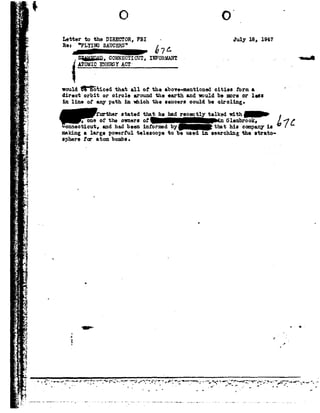 .1?
.L_
s
-.-1
1
."E'
41$.111
.;-.._-t._
t, _.
gIi;
- ..i5
A
Pf
Iia
-1 !
A r
A_,:
2%
E
- *f.~'.
--
G
1
1
I
L
-1.
.i
0?
'1'-
n
H;
ii
Q'-
'- F
-
'_'
.
-3
CI.
-
-
, .
E?
_-.4
Letterto the DIRECTOR,FBI- July 1s, 1947
Re: FLYING SAUCERS
o 67 4-
.s;g;ma.n_, commcrzcur, IHFORHANT- ~c-A
xromrcENERGY AC1 .
would$"§5'92:i.cedthat allof the above-mentionedcities form n. '
direct orbitor eirole around the earth and would be moreor lei:
in 1:Lneof any path inwhich the 81.11061 !oould be circling-
mn-.@aum; hema recently1=;11<.awith-
oneof theownersof Glenbrook,Cand had been informed by that hie cmnpmy la
a large powerful telescopeto be used in searching the strato-
nr oi:-om; bombe, .
making
gplzex-e
Q
O
I
W vIi
E 1
J
_ :
 