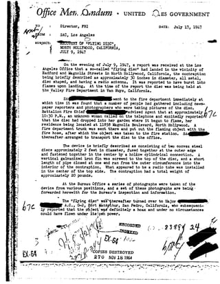 "'1
.
~>»
5
I
1
-.
.-1
g5 pO ice Z92/Ie1a.I.!mdum-umwao
r
s
I
r
-~
.-
'1
.1
{
e
-..
5
E_.
, 2
r
~
u
E-
I.
-..,_.
4.
ii.
,!
1..»..-.4
.
'1
¢.
t.
V
s1|-
I
' i
=
. .~
3"1;
l92
I
*1
. 9;;
d
.3
w
n
.l 5,:
-
>
- =,.
-vi1
.5.
.;
Y
_,_.
.
--.
2'
92.' '
.
~;
,
1:
E0 :Director, FBI
W%M =SAC,LosAngelesC!
as ooveanmam"
naxa= July 17, l9b7
g was!-<='r=H!CU'vsaI oF "1n:r_1 _nohp_1§_c_'3, - 'Q
~ moan! nowrwoon,CALIFORNIA,A, . JULY 9, 1947 . ,.
* . .
_ On the evening of July9, 19b7, areport was received at the Los
Angeles Office that aso-called "flying disc" had landedin the vicinity of
Redford and Magnolia Streets in North Hollywood, California, the contraption
beingbriefly describedas approximately 30 inches in diameter, all metal, _
disc shaped, and having a radioantenna. It was reported to have burstinto
flames upon landing. At the time of the reportthe discwas being held at
the_Valley Fire Department in Van Nays,California.
SA*went to the fire department immediatelyat
which timeit was found that anumber of people had gathered including news-
paper reporters and photo sphere who were taking pictures of the disc.
Battalion FireEhief advised Agent thatat approxima7L10:39 P.M., an unknownwoman called on the telephone and exoitedly reported:v I -
that the disc had dropped into her garden where it beganto flame, her
residence being located at 11858 Magnolia Boulevard, North Hollywood. A- _
fire department truck was sent there and put out the flaming object with the
fire hose,after which theobject wastaken to the fire station. SA-
thereafter arranged to transport the disc to the office.
The device is briefly described as consisting of two convexsteel
discs approximately 2feet in diameter, fusedtogether at the outer edge
and fastened together in the center ny a hollow cylindrical connection. A
vertical galvanized iron fin was screwed to the top of the disc, and a short
length of pipe closed at one end ran from the outer circumference into the
interior of the contraption. What appeared to be aradio tube was installed
in the center of the top side. The contraption had atotal weight of
approximately 20 pounds.
At the BureauOffice aseries of photographs were taken of the
device from various positions, and aset of thesephotographs are being-
forwarded herewith for the Bureau's inspectionand information.
The "flying disc" 1;: shereafter turned over to Major
_ A.C., G-2,dIg5rt ilachur,San Pedro, California,who subsequely reported that the; _ject'w§ definitely'ahoax and under no circumstances
could haveflown underits/gin power.
*. :~"" _.I
-»~<w " .Nsemen ~. .r 11;.i-ieeolv K .,.~! 'in92~ ~i 92:tL...._.-.---- '_ '83 1.;r~* '- *1~92 .
3 £ 92 L5454'/" &#P92 "-
/0 ms nnsrnovnn
3
3'54 T'll" 270 mov1s19s4 f
 