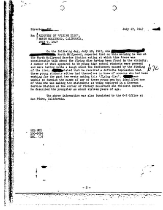 »92 -0 _,/""" -.
; I
ft
= _
e='
K
_...
Q..,;__
1;_-
$.-
J;1,-..» =|=_:'a._
"E."
:1.
v,
>
4?
3-
.5. '-.V."-'-;-;~.
ea
-.:,-'
, -Y-_
.»._J
:3 .. .t
'2
1
1-92.1.,,.
F
"r'.r'I2,1,
1 -?~:'i
-+.10L!-
1?-pl.
.--
A
;._ Y92
. .~-V _.
iii;
"=51-"
.%_,.92
'1-Ec- "~
$5-, 1».
:ev-J
.>;r: "'
x_92'
"'_,- Y:M ..-3=._~
.'.'92'
_1~.-'-
. '.E
'..92'
~": :.
-*.»-5,.- .
eta -
,--j.r
. _f'I'.-
»,,£.1=1_;'
r
I-
£
§ _r'.
92
gits
Ial
.4
- LE
v
1.,-
_1;_
laI
ii
gm
Tm
Q I
a
.- * /"'
-J3
virectqa-Estes... myplv,191»?..
Rs:nacovasror --rum;DISC", .'._some HOLLYWOOD,cmaonzm,
JULX 9, 1914-7M .
OnthefollowingdayJuly10 191;!one
North Holly-wood,reportedthatonthismorninghewasat
the North Hollywood Service Station eating at which time there was
considerable talk about the flying disc having beenfound in the vicinity.
A numberof what appearedto be younghigh school students were present
andwerehavingquitealaughabouttheexcitementcausedbythefindingL70of the disc. Qtated that he received a definite impression that
these youngstudents either had themselvesor knewof someonewhohadbeen .
workingfor the past twoweeksmakingthis "flying disc". was
unable to furnish the namesof anyof these young men but identified one
of them who was making the statements as being enploysd in a Chevron
Service Station at the corner of Victory Boulevard and Whitsett Street.
He described the youngster as about sixteen yearsof age.
_ The-aboveinformation was also furnished to the G 2Office at
San Pedro, California.-
O
 