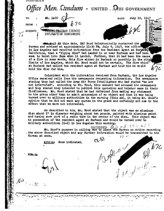 1'7, '._
It.4..-
_ if
Q11 .
. '_"v 1
.fl .
t.
1
._ .1
a
A Z
r
gj. 4
L .1
, -gt
r-4
e
=l. 5»;
d3'
J
.<.a-'
- .09
,'. -Si
e-1
rxv
. E, fl.
=5; "l
. ,_=- =.-4'
-- i,- .,r v
:_'_4
92
'?
5
.1 ."
-, .'1, §
_Irv
.|'_'r
.-:4?"
¥'i .
=' "
'1 W7
>1:
<:
1'3 .-.
,:
'1
-_ 4.:
es.
r
Q
Hi
2"'
._<
'4 -1
Ki £1? -._...._.2 A
SUBJECT: % D1535!
QTANDARD FURi
O it M6 . -UNITEDtQrssGOVERNM
to =MR. moo DATE: July 10, 1 _/
i
INFURMJWION CONCEFNING '
Iii-6l45 AH this date, SAC Hood telephonically contacted the
Bureau and advised at approximately ll:30 PM, July 9,1947, the off
in Ins Angeles had received information from the Resident Agent at
California, that a"flying disc had landed inor near Burbank and been
seen to burst into ame whenit landed. Fbrther, that ithad been the cause
of afire in some woods, this fire either in Burbank or possibly in the ci
limits of Les Angeles, which Mk;Hood could not be certain. The fire chief
at Burbank had called the resident agent at Burbank and told him he vould
hold thediscfor ms. 76
Coincident with the information received from Burbank, the Los Angeles
Office received calls from the newspapers requesting information. The newspapers
stating they had called the ArmirAir Force Intelligence who had stated "we are
not interested", According to Ur. Hood, this comment had aroused the newspapers
and they stated they intended to publish this quotation and oelabor same in their
Iirstissuess llr. Hoodstatedthat he had refrained from making anystatement
to the press other than to admit possession of an object and that it was being
turned over to military authorities inthe morning this AM!, it being Mr.Hood's
opinion that. he did not want any quotes in the press and certainly not one to the
effect that we werenot interested. -
As described to him, Ir. Hood stated thatthe object was analuminum
disc about 2'in diameter weighing aboutten pounds, painted with aluminum paint;
and having some sort of e radio tube in the center of the es, This object was
in possession of the resident agent at Burbank and wouldbe turned over to
military authorities G-2! in Los Angelesthis morning. , _»-
I1E *ORDED'6 *1-X -~ Y
Mr. Hood'spurpose in calling was to place the Bureau on notice regarding
the above described object and any arther information would be transmitted to the
Bureau atonce. '5 .. p 3;-_~1,1.
Qction: Noneindicated.-/'
/1'! 2/
FE : dl fr 92
92 J .pr, /, I"'.,1-sorn '1,'"'
1 1 »
/.
IJ
D .. ,4- _.4
-v
 