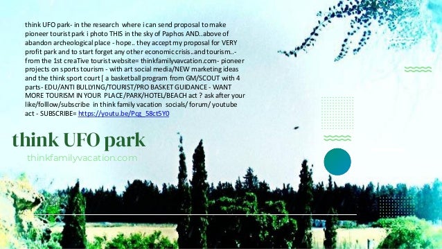 think UFO park
thinkfamilyvacation.com
think UFO park- in the research where i can send proposal to make
pioneer tourist park i photo THIS in the sky of Paphos AND..above of
abandon archeological place - hope.. they accept my proposal for VERY
profit park and to start forget any other economic crisis..and tourism..-
from the 1st creaTive tourist website= thinkfamilyvavcation.com- pioneer
projects on sports tourism - with art social media/NEW marketing ideas
and the think sport court [ a basketball program from GM/SCOUT with 4
parts- EDU/ANTI BULLYING/TOURIST/PRO BASKET GUIDANCE - WANT
MORE TOURISM IN YOUR PLACE/PARK/HOTEL/BEACH act ? ask after your
like/folllow/subscribe in think family vacation socials/ forum/ youtube
act - SUBSCRIBE= https://youtu.be/Pcg_58ct5Y0
 
