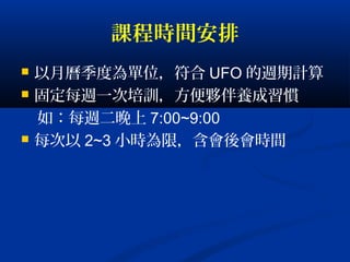 課程時間安排
 以月曆季度為單位，符合 UFO 的週期計算
 固定每週一次培訓，方便夥伴養成習慣
如：每週二晚上 7:00~9:00
 每次以 2~3 小時為限，含會後會時間
 