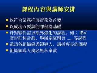 課程 容與講師安排內
 以符合業務推展實務為首要
 以成功五要訣的課程為基礎
 針對夥伴需求額外強化的課程。如： IBV
廣告紅利計劃、舉辦家庭聚會 ..... 等課程
 邀請各組織優秀領導人，講授專長的課程
 組織領導人務必無私奉獻
 