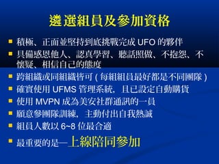 選組員及參加資格遴
 積極、正面並堅持到底挑戰完成 UFO 的夥伴
 具備感恩他人、認真學習、聽話照做、不抱怨、不
懷疑、相信自己的態度
 跨組織或同組織皆可 ( 每組組員最好都是不同團隊 )
 確實使用 UFMS 管理系統，且已設定自動購貨
 使用 MVPN 成為美安社群通訊的一員
 願意參團隊訓練，主動付出自我熱誠
 組員人數以 6~8 位最合適

最重要的是─上線陪同參加
 