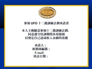 參加 UFO 十二週訓練計劃承諾書
本人主動願意參加十二週訓練計劃，
同意遵守培訓期間各項規則
以奠定自己達成收入永續的基礎
承諾人：
經銷商編號：
E-mail:
填表日期：
 